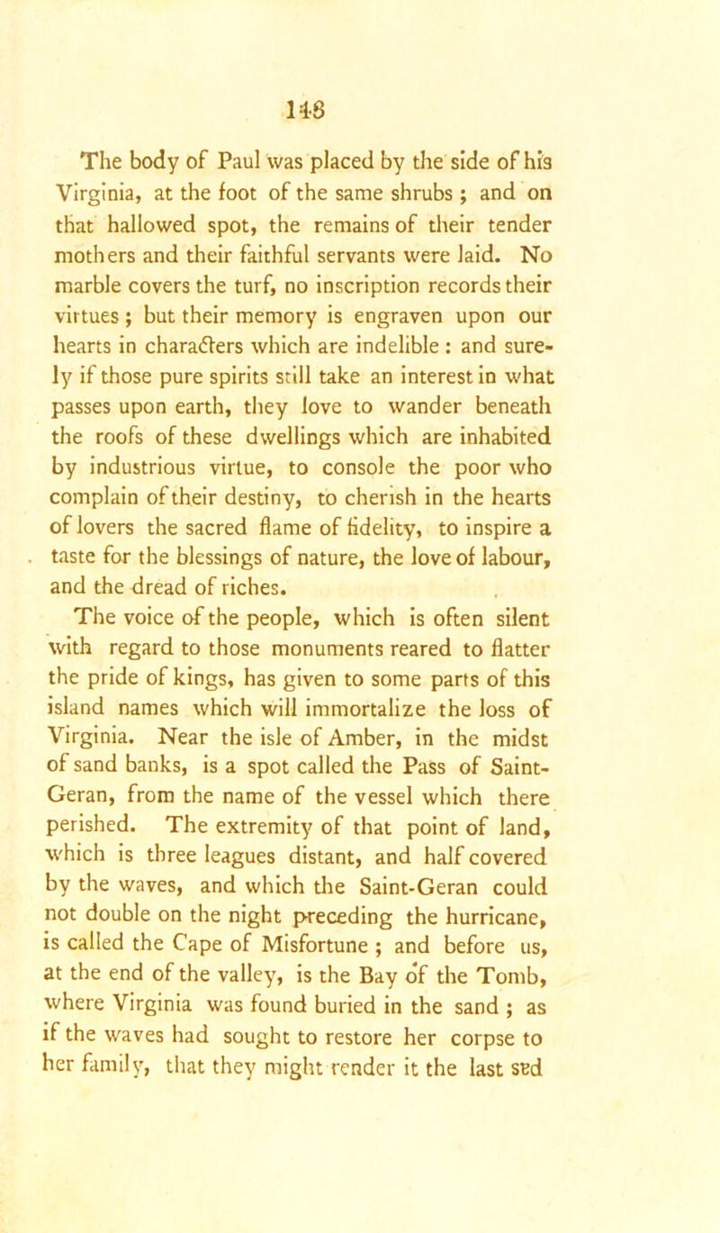 M-8 The body of Paul was placed by the side of his Virginia, at the foot of the same shrubs ; and on that hallowed spot, the remains of their tender mothers and their faithful servants were laid. No marble covers the turf, no inscription records their virtues; but their memory is engraven upon our hearts in characters which are indelible : and sure- ly if those pure spirits still take an interest in what passes upon earth, they love to wander beneath the roofs of these dwellings which are inhabited by industrious virtue, to console the poor who complain of their destiny, to cherish in the hearts of lovers the sacred flame of fidelity, to inspire a taste for the blessings of nature, the love of labour, and the dread of riches. The voice of the people, which is often silent with regard to those monuments reared to flatter the pride of kings, has given to some parts of this island names which will immortalize the loss of Virginia. Near the isle of Amber, in the midst of sand banks, is a spot called the Pass of Saint- Geran, from the name of the vessel which there perished. The extremity of that point of land, which is three leagues distant, and half covered by the waves, and which the Saint-Geran could not double on the night preceding the hurricane, is called the C'ape of Misfortune ; and before us, at the end of the valley, is the Bay o*f the Tomb, where Virginia was found buried in the sand ; as if the waves had sought to restore her corpse to her family, that they might render it the last sed