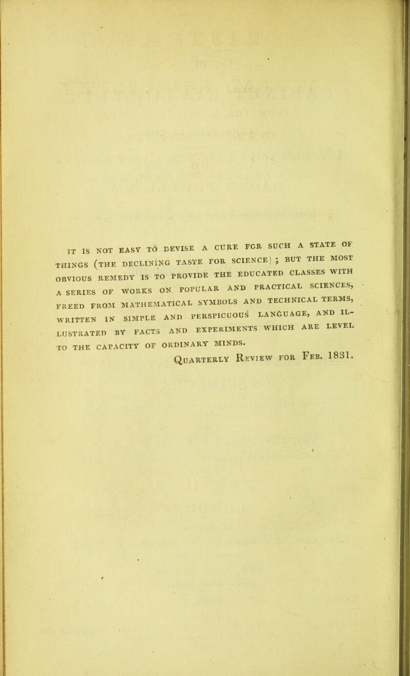 IT IS NOT EASY TO DEVISE A CURE FOR SUCH A STATE OF THINGS (the DECLINING TASTE FOR SCIENCE) , RUT THE MOST OBVIOUS REMEDY IS TO PROVIDE THE EDUCATED CLASSES WITH A SERIES OF WORKS ON POPULAR AND PRACTICAL SCIENCES, FREED FROM MATHEMATICAL SYMBOLS AND TECHNICAL TERMS, WRITTEN IN SIMPLE AND PERSPICUOUS LANGUAGE, AND IL- LUSTRATED BY FACTS AND EXPERIMENTS WHICH ARE LEVEL TO THE CAPACITY OF ORDINARY MINDS. Quarterly Review for Feb. 1831.