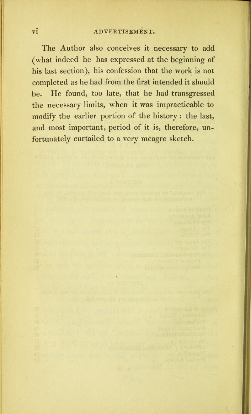 The Author also conceives it necessary to add (what indeed he has expressed at the beginning of his last section), his confession that the work is not completed as he had from the first intended it should be. He found, too late, that he had transgressed the necessary limits, when it was impracticable to modify the earlier portion of the history: the last, and most important, period of it is, therefore, un- fortunately curtailed to a very meagre sketch.