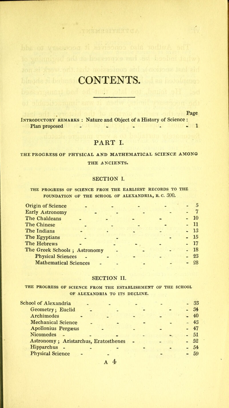 CONTENTS, Page Introductory remarks : Nature and Object of a History of Science: Plan proposed - - - - » 1 PART I. THE PROGRESS OF PHYSICAL AND MATHEMATICAL SCIENCE AMONG THE ANCIENTS. SECTION I. THE PROGRESS OF SCIENCE FROM THE EARLIEST RECORDS TO THE FOUNDATION OF THE SCHOOL OF ALEXANDRIA, B. C. 300. Origin of Science - - - 5 Early Astronomy - - - 7 The Chaldeans - - - - - 10 The Chinese - - - - - 11 The Indians - . - - - 13 The Egyptians - - - 15 The Hebrews - - - - 17 The Greek Schools ; Astronomy - - - - 18 Physical Sciences - - - - 23 Mathematical Sciences - - - 28 SECTION II. THE PROGRESS OF SCIENCE FROM THE ESTABLISHMENT OF THE SCHOOL OF ALEXANDRIA TO ITS DECLINE. School of Alexandria - - - - 33 Geometry; Euclid - - - - 34 Archimedes - - - - - 40 Mechanical Science - - - - 43 Apollonius Pergaeus - - - - 47 Nicomedes - . „ - - 51 Astronomy; Aristarchus, Eratosthenes - - - 52 Hipparchus - . - - - 54* Physical Science - - 59
