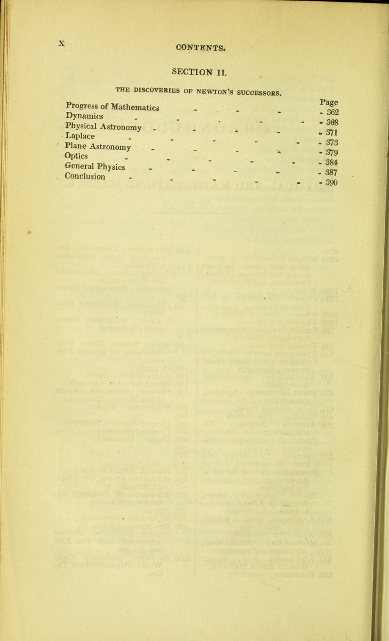 CONTENTS. SECTION II. THE DISCOVERIES OF NEWTON’S SUCCESSORS. Progress of Mathematics Dynamics Physical Astronomy _ Laplace Plane Astronomy „ Optics General Physics Conclusion _ Page - 371 - 373 - 379 - 384 - 387 -390