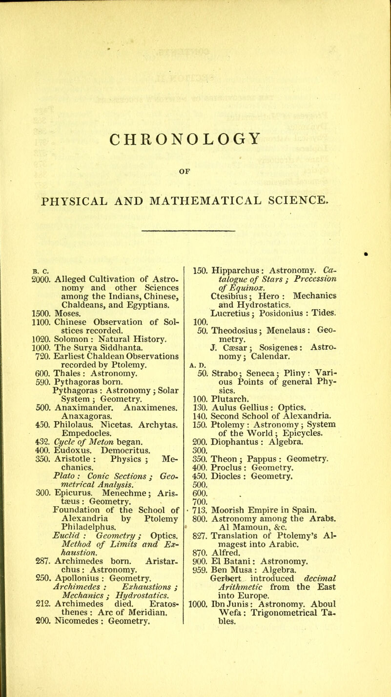 CHRONOLOGY OF PHYSICAL AND MATHEMATICAL SCIENCE, 2000. Alleged Cultivation of Astro, nomy and other Sciences among the Indians, Chinese, Chaldeans, and Egyptians. 1500. Moses. 1100. Chinese Observation of Sol- stices recorded. 1020. Solomon : Natural History. 1000. The Surya Siddhanta. 720. Earliest Chaldean Observations recorded by Ptolemy. 600. Thales: Astronomy. 590. Pythagoras born. Pythagoras : Astronomy ; Solar System; Geometry. 500. Anaximander. Anaximenes. Anaxagoras. 450. Philolaus. Nicetas. Archytas. Empedocles. 432. Cycle of Meton began. 400. Eudoxus. Democritus. 350. Aristotle : Physics ; Me- chanics. Plato : Conic Sections j Geo- metrical Analysis. 300. Epicurus. Menechme; Aris- teeus: Geometry. Foundation of the School of Alexandria by Ptolemy Philadelphus. Euclid : Geometry; Optics. Method of Limits and Ex- haustion. 287. Archimedes born. Aristar- chus : Astronomy. 250. Apollonius : Geometry. Archimedes : Exhaustions ; Mechanics ; Hydrostatics. 212. Archimedes died. Eratos- thenes : Arc of Meridian. 200. Nicomedes: Geometry. 150. Hipparchus : Astronomy. Ca- talogue of Stars ; Precession of Equinox. Ctesibius; Hero : Mechanics and Hydrostatics. Lucretius; Posidonius : Tides. 100. 50. Theodosius; Menelaus : Geo- metry. J. Cassar; Sosigenes: Astro- nomy; Calendar. A. D. 50. Strabo; Seneca; Pliny: Vari- ous Points of general Phy- sics. 100. Plutarch. 130. Aulus Gellius : Optics. 140. Second School of Alexandria. 150. Ptolemy : Astronomy; System of the World ; Epicycles. 200. Diophantus : Algebra. 300. 350. Theon ; Pappus : Geometry. 400. Proclus: Geometry. 450. Diodes: Geometry. 500. 600. 700. • 713. Moorish Empire in Spain. 800. Astronomy among the Arabs. A1 Mamoun, &c. 827. Translation of Ptolemy’s Al- magest into Arabic. 870. Alfred. 900. El Batani: Astronomy. 959. Ben Musa: Algebra. Gerbert introduced decimal Arithmetic from the East into Europe. 1000. Ibn Junis: Astronomy. About Wefa: Trigonometrical Ta- bles.