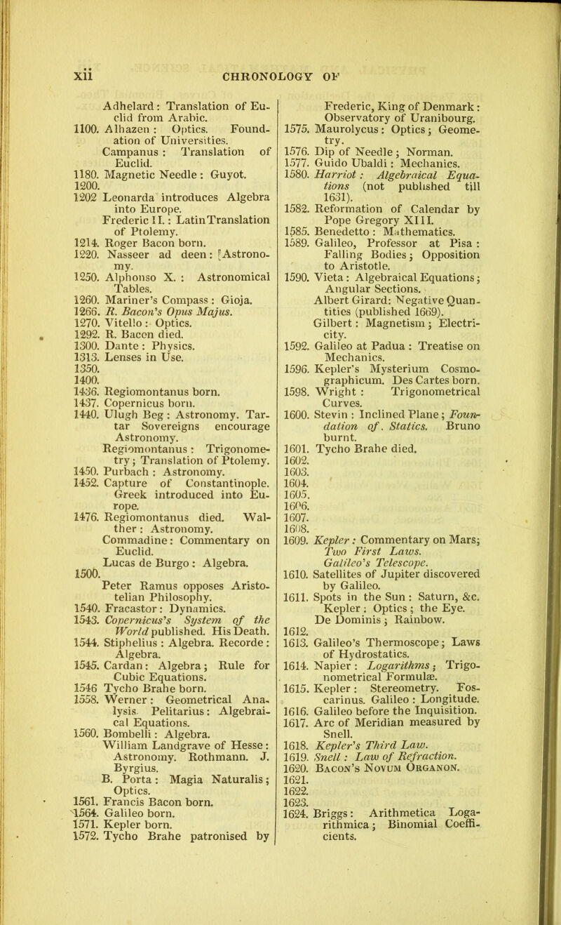 Adhelard: Translation of Eu- clid from Arabic. 1100. Alhazen : Optics. Found- ation of Universities. Campanus : Translation of Euclid. 1180. Magnetic Needle : Guyot. 1200. 1202 Leonarda introduces Algebra into Europe. Frederic II.: Latin Translation of Ptolemy. 1214. Roger Bacon born. 1220. Nasseer ad deen: [Astrono- my. 1250. Alphonso X. : Astronomical Tables. 1260. Mariner’s Compass : Gioja. 1266. R. Bacon's Opus Majus. 1270. Vitello: Optics. 1292. R. Bacon died. 1300. Dante : Physics. 1313. Lenses in Use. 1350. 1400. 1436. Regiomontanus born. 1437. Copernicus born. 1440. Ulugh Beg : Astronomy. Tar- tar Sovereigns encourage Astronomy. Regiomontanus: Trigonome- try ; Translation of Ptolemy. 1450. Purbach : Astronomy. 1452. Capture of Constantinople. Greek introduced into Eu- rope. 1476. Regiomontanus died. Wal- ther: Astronomy. Commadine: Commentary on Euclid. Lucas de Burgo: Algebra. 1500. Peter Ramus opposes Aristo- telian Philosophy. 1540. Fracastor: Dynamics. 1543. Copernicus's System of the World published. His Death. 1544. Stiphelius : Algebra. Recorde : Algebra. 1545. Cardan: Algebra; Rule for Cubic Equations. 1546 Tycho Brahe born. 1558. Werner: Geometrical Ana- lysis. Pelitarius: Algebrai- cal Equations. 1560. Bombelli: Algebra. William Landgrave of Hesse : Astronomy. Rothmann. J. Byrgius. B. Porta : Magia Naturalis; Optics. 1561. Francis Bacon born. 1564. Galileo born. 1571. Kepler born. 1572. Tycho Brahe patronised by Frederic, King of Denmark: Observatory of Uranibourg. 1575. Maurolycus : Optics ; Geome- try. 1576. Dip of Needle ; Norman. 1577. Guido Ubaldi: Mechanics. 1580. Harriot: Algebraical Equa- tions (not published till 1631). 1582. Reformation of Calendar by Pope Gregory XIII. 1585. Benedetto: Mathematics. 1589. Galileo, Professor at Pisa : Falling Bodies ; Opposition to Aristotle. 1590. Vieta : Algebraical Equations ; Angular Sections. Albert Girard: Negative Quan- tities (published 1669). Gilbert: Magnetism ; Electri- city. 1592. Galileo at Padua : Treatise on Mechanics. 1596. Kepler’s Mysterium Cosmo- graphicum. Des Cartes born. 1598. Wright : Trigonometrical Curves. 1600. Stevin : Inclined Plane; Foun- dation of. Statics. Bruno burnt. 1601. Tycho Brahe died. 1602. 1603. 1604. 1605. 1606. 1607. 1608. 1609. Kepler: Commentary on Mars; Two First Laws. Galileo's Telescope. 1610. Satellites of Jupiter discovered by Galileo. 1611. Spots in the Sun : Saturn, &c. Kepler : Optics ; the Eye. De Dominis; Rainbow. 1612. 1613. Galileo’s Thermoscope; Laws of Hydrostatics. 1614. Napier : Logarithms; Trigo- nometrical Formulas. 1615. Kepler : Stereometry. Fos- carinus. Galileo : Longitude. 1616. Galileo before the Inquisition. 1617. Arc of Meridian measured by Snell. 1618. Kepler's Third Law. 1619. Snell: Law of Refraction. 1620. Bacon’s Novum Organon. 1621. 1622. 1623. 1624. Briggs: Arithmetica Loga- rithmica; Binomial Coeffi- cients.