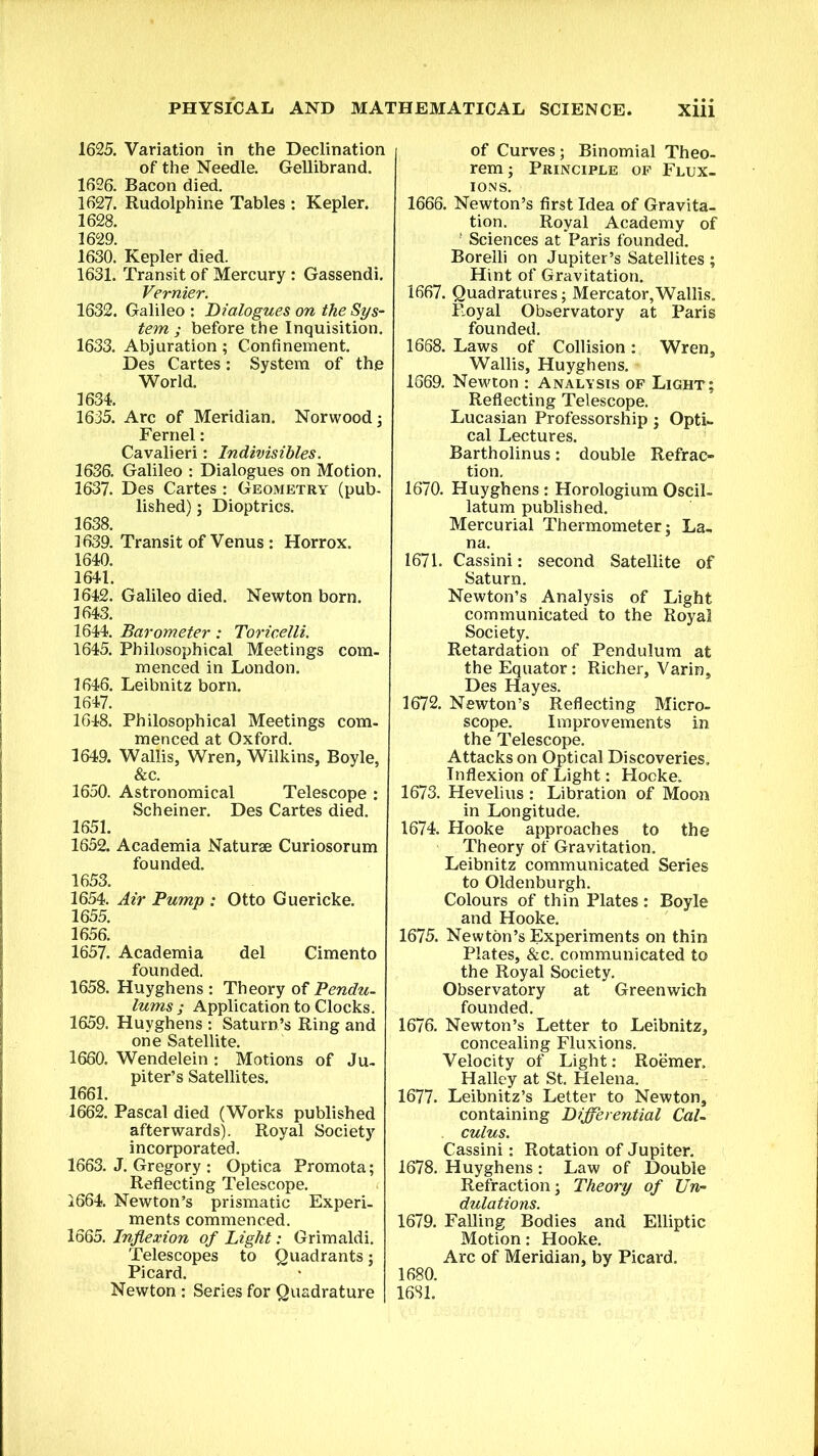 1625. Variation in the Declination of the Needle. Gellibrand. 1626. Bacon died. 1627. Rudolphine Tables : Kepler. 1628. 1629. 1630. Kepler died. 1631. Transit of Mercury : Gassendi. Vernier. 1632. Galileo : Dialogues on the Sys- tem ; before the Inquisition. 1633. Abjuration; Confinement. Des Cartes: System of the World. 1634. 1635. Arc of Meridian. Norwood; Fernel: Cavalieri: Indivisibles. 1636. Galileo : Dialogues on Motion. 1637. Des Cartes : Geometry (pub- lished) ; Dioptrics. 1638. 1639. Transit of Venus : Horrox. 1640. 1641. 1642. Galileo died. Newton born. 1643. 1644. Barometer: Toricelli. 1645. Philosophical Meetings com- menced in London. 1646. Leibnitz born. 1647. 1648. Philosophical Meetings com- menced at Oxford. 1649. Wallis, Wren, Wilkins, Boyle, &c. 1650. Astronomical Telescope : Scheiner. Des Cartes died. 1651. 1652. Academia Naturae Curiosorum founded. 1653. 1654. Air Pump : Otto Guericke. 1655. 1656. 1657. Academia del Cimento founded. 1658. Huyghens : Theory of Pendu- lums; Application to Clocks. 1659. Huyghens : Saturn’s Ring and one Satellite. 1660. Wendelein : Motions of Ju- piter’s Satellites. 1661. 1662. Pascal died (Works published afterwards). Royal Society incorporated. 1663. J. Gregory : Optica Promota; Reflecting Telescope. 1664. Newton’s prismatic Experi- ments commenced. 1665. Inflexion of Light: Grimaldi. Telescopes to Quadrants; Picard. Newton : Series for Quadrature of Curves; Binomial Theo- rem ; Principle of Flux- ions. 1666. Newton’s first Idea of Gravita- tion. Royal Academy of f Sciences at Paris founded. Borelli on Jupiter’s Satellites ; Hint of Gravitation. 1667. Quadratures; Mercator,Wallis. Royal Observatory at Paris founded. 1668. Laws of Collision: Wren, Wallis, Huyghens. 1669. Newton : Analysis of Light; Reflecting Telescope. Lucasian Professorship; Opti- cal Lectures. Bartholin us : double Refrac- tion. 1670. Huyghens : Horologium OsciL latum published. Mercurial Thermometer; La- na. 1671. Cassini: second Satellite of Saturn. Newton’s Analysis of Light communicated to the Royal Society. Retardation of Pendulum at the Equator: Richer, Varin, Des Hayes. 1672. Newton’s Reflecting Micro- scope. Improvements in the Telescope. Attacks on Optical Discoveries. Inflexion of Light: Hocke. 1673. Hevelius : Libration of Moon in Longitude. 1674. Hooke approaches to the Theory of Gravitation. Leibnitz communicated Series to Oldenburgh. Colours of thin Plates : Boyle and Hooke. 1675. Newton’s Experiments on thin Plates, &c. communicated to the Royal Society. Observatory at Greenwich founded. 1676. Newton’s Letter to Leibnitz, concealing Fluxions. Velocity of Light: Roemer. Halley at St. Helena. 1677. Leibnitz’s Letter to Newton, containing Differential Cal- culus. Cassini: Rotation of Jupiter. 1678. Huyghens : Law of Double Refraction; Theory of Un- dulations. 1679. Falling Bodies and Elliptic Motion: Hooke. Arc of Meridian, by Picard. 1680. 1681.