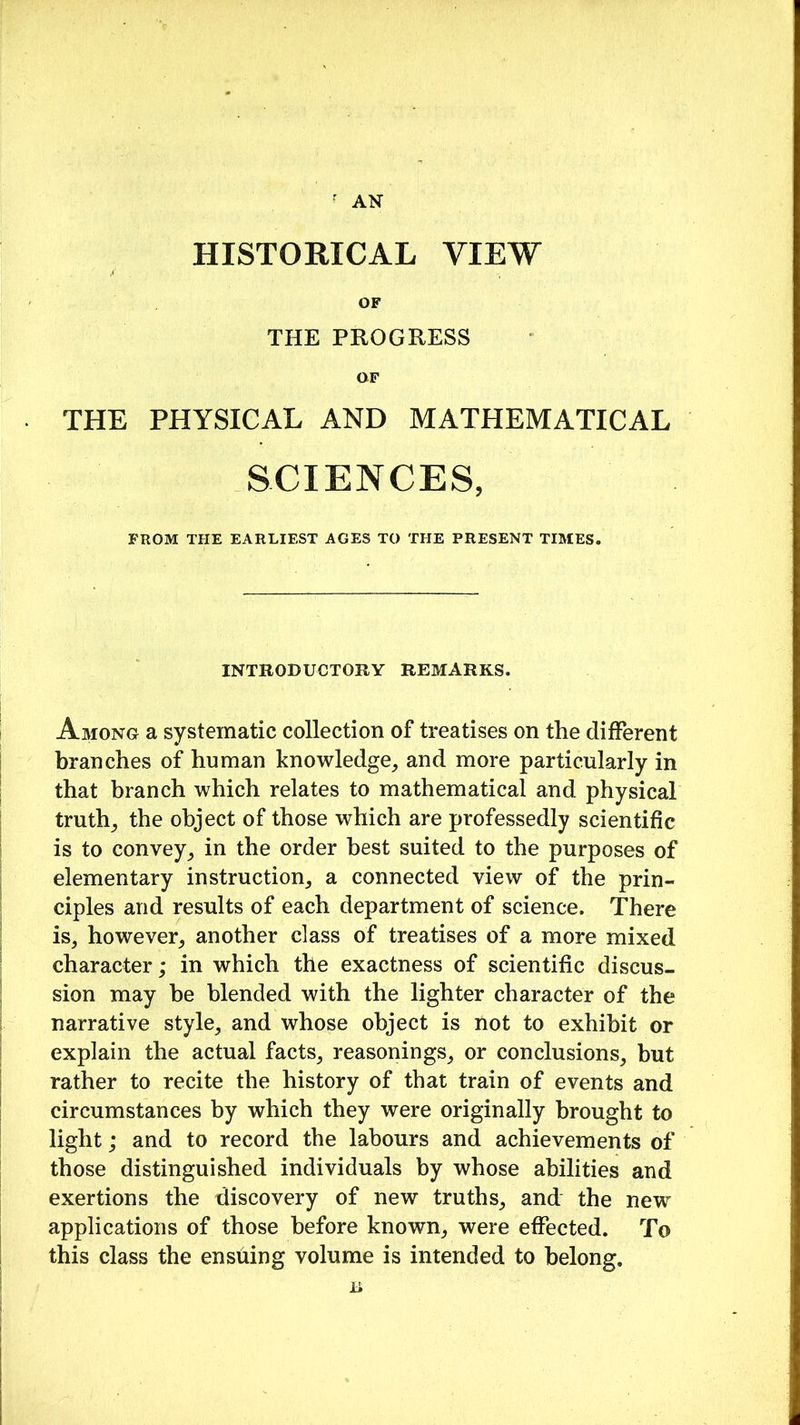 r AN HISTORICAL VIEW OF THE PROGRESS OF THE PHYSICAL AND MATHEMATICAL SCIENCES, FROM THE EARLIEST AGES TO THE PRESENT TIMES. INTRODUCTORY REMARKS. Among a systematic collection of treatises on the different branches of human knowledge, and more particularly in that branch which relates to mathematical and physical truth, the object of those which are professedly scientific is to convey, in the order best suited to the purposes of elementary instruction, a connected view of the prin- ciples and results of each department of science. There is, however, another class of treatises of a more mixed character; in which the exactness of scientific discus- sion may he blended with the lighter character of the narrative style, and whose object is not to exhibit or explain the actual facts, reasonings, or conclusions, but rather to recite the history of that train of events and circumstances by which they were originally brought to light; and to record the labours and achievements of those distinguished individuals by whose abilities and exertions the discovery of new truths, and the new applications of those before known, were effected. To this class the ensuing volume is intended to belong. B