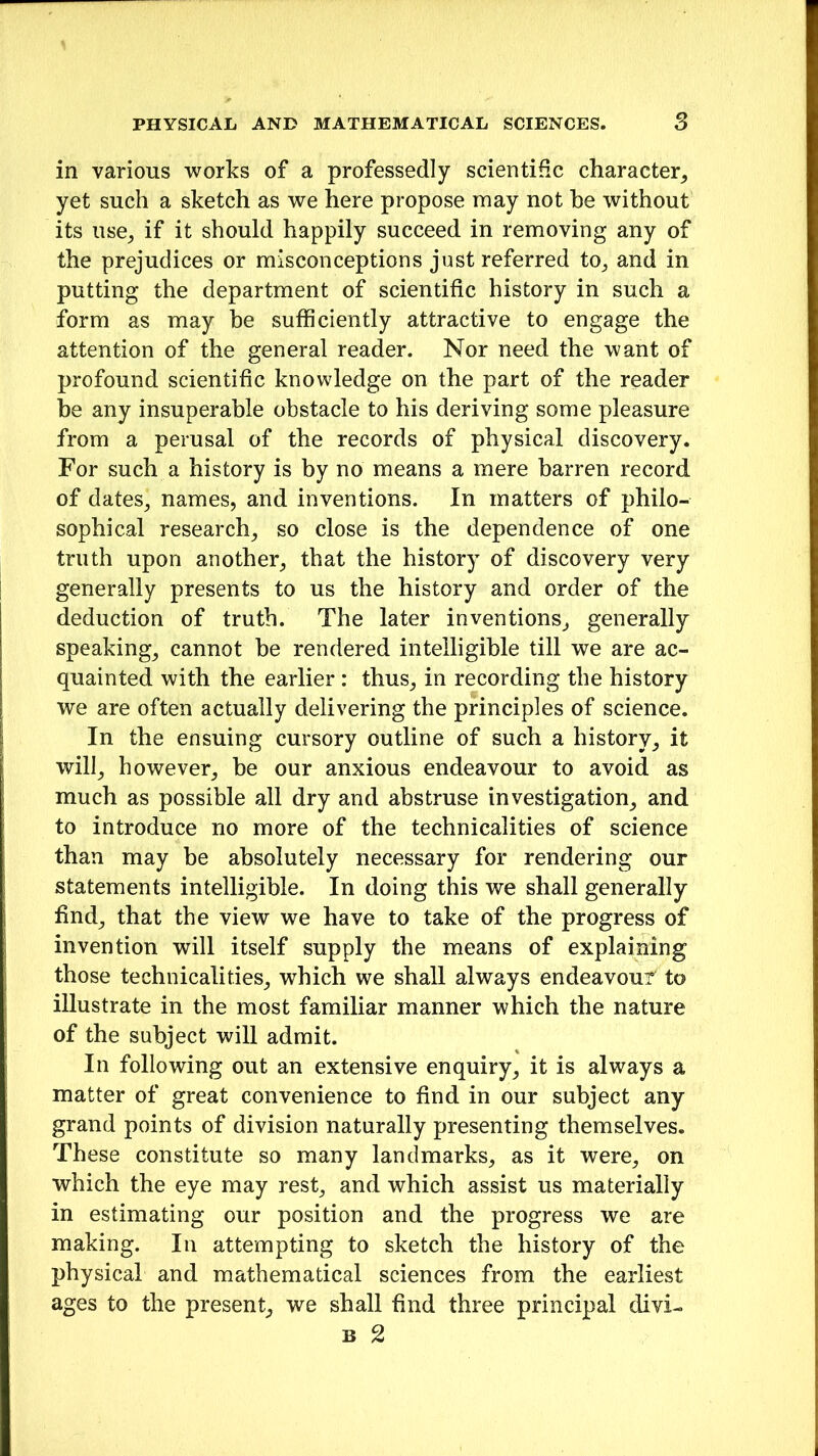 in various works of a professedly scientific character, yet such a sketch as we here propose may not he without its use, if it should happily succeed in removing any of the prejudices or misconceptions just referred to, and in putting the department of scientific history in such a form as may be sufficiently attractive to engage the attention of the general reader. Nor need the want of profound scientific knowledge on the part of the reader he any insuperable obstacle to his deriving some pleasure from a perusal of the records of physical discovery. For such a history is by no means a mere barren record of dates, names, and inventions. In matters of philo- sophical research, so close is the dependence of one truth upon another, that the history of discovery very generally presents to us the history and order of the deduction of truth. The later inventions, generally speaking, cannot be rendered intelligible till we are ac- quainted with the earlier : thus, in recording the history we are often actually delivering the principles of science. In the ensuing cursory outline of such a history, it will, however, be our anxious endeavour to avoid as much as possible all dry and abstruse investigation, and to introduce no more of the technicalities of science than may be absolutely necessary for rendering our statements intelligible. In doing this we shall generally find, that the view we have to take of the progress of invention will itself supply the means of explaining those technicalities, which we shall always endeavour to illustrate in the most familiar manner which the nature of the subject will admit. In following out an extensive enquiry, it is always a matter of great convenience to find in our subject any grand points of division naturally presenting themselves. These constitute so many landmarks, as it were, on which the eye may rest, and which assist us materially in estimating our position and the progress we are making. In attempting to sketch the history of the physical and mathematical sciences from the earliest ages to the present, we shall find three principal divi-.