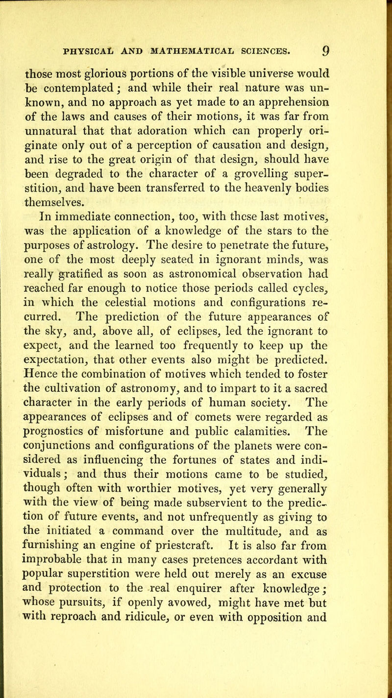 those most glorious portions of the visible universe would be contemplated; and while their real nature was un- known, and no approach as yet made to an apprehension of the laws and causes of their motions, it was far from unnatural that that adoration which can properly ori- ginate only out of a perception of causation and design, and rise to the great origin of that design, should have been degraded to the character of a grovelling super- stition, and have been transferred to the heavenly bodies themselves. In immediate connection, too, with these last motives, was the application of a knowledge of the stars to the purposes of astrology. The desire to penetrate the future, one of the most deeply seated in ignorant minds, was really gratified as soon as astronomical observation had reached far enough to notice those periods called cycles, in which the celestial motions and configurations re- curred. The prediction of the future appearances of the sky, and, above all, of eclipses, led the ignorant to expect, and the learned too frequently to keep up the expectation, that other events also might be predicted. Hence the combination of motives which tended to foster the cultivation of astronomy, and to impart to it a sacred character in the early periods of human society. The appearances of eclipses and of comets were regarded as prognostics of misfortune and public calamities. The conjunctions and configurations of the planets were con- sidered as influencing the fortunes of states and indi- viduals ; and thus their motions came to be studied, though often with worthier motives, yet very generally with the view of being made subservient to the predic- tion of future events, and not unfrequently as giving to the initiated a command over the multitude, and as furnishing an engine of priestcraft. It is also far from improbable that in many cases pretences accordant with popular superstition were held out merely as an excuse and protection to the real enquirer after knowledge; whose pursuits, if openly avowed, might have met but with reproach and ridicule, or even with opposition and