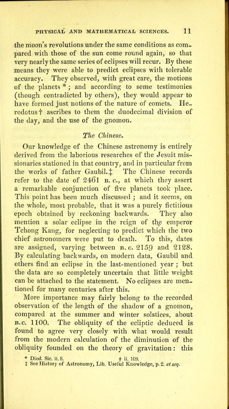 the moon’s revolutions under the same conditions as com- pared with those of the sun come round again, so that very nearly the same series of eclipses will recur. By these means they were able to predict eclipses with tolerable accuracy. They observed, with great care, the motions of the planets • ; and according to some testimonies (though contradicted by others), they would appear to have formed just notions of the nature of comets. He- rodotus t ascribes to them the duodecimal division of the day, and the use of the gnomon. The Chinese. Our knowledge of the Chinese astronomy is entirely derived from the laborious researches of the Jesuit mis- sionaries stationed in that country, and in particular from the works of father Gaubil.J The Chinese records refer to the date of 2461 b. c., at which they assert a remarkable conjunction of five planets took place. This point has been much discussed ; and it seems, on the whole, most probable, that it was a purely fictitious epoch obtained by reckoning backwards. They also mention a solar eclipse in the reign of tl\e emperor Tchong Kang, for neglecting to predict which the two chief astronomers were put to death. To this, dates are assigned, varying between b. c. 2159 and 2128. By calculating backwards, on modern data, Gaubil and others find an eclipse in the last-mentioned year ; but the data are so completely uncertain that little weight can be attached to the statement. No eclipses are men- tioned for many centuries after this. More importance may fairly belong to the recorded observation of the length of the shadow of a gnomon, compared at the summer and winter solstices, about b.c. 1100. The obliquity of the ecliptic deduced is found to agree very closely with wThat would result from the modern calculation of the diminution of the obliquity founded on the theory of gravitation: this * Diod. Sic. ii. 8. f ii. 109. t See History of Astronomy, Lib. Useful Knowledge, p. 2. etseq.