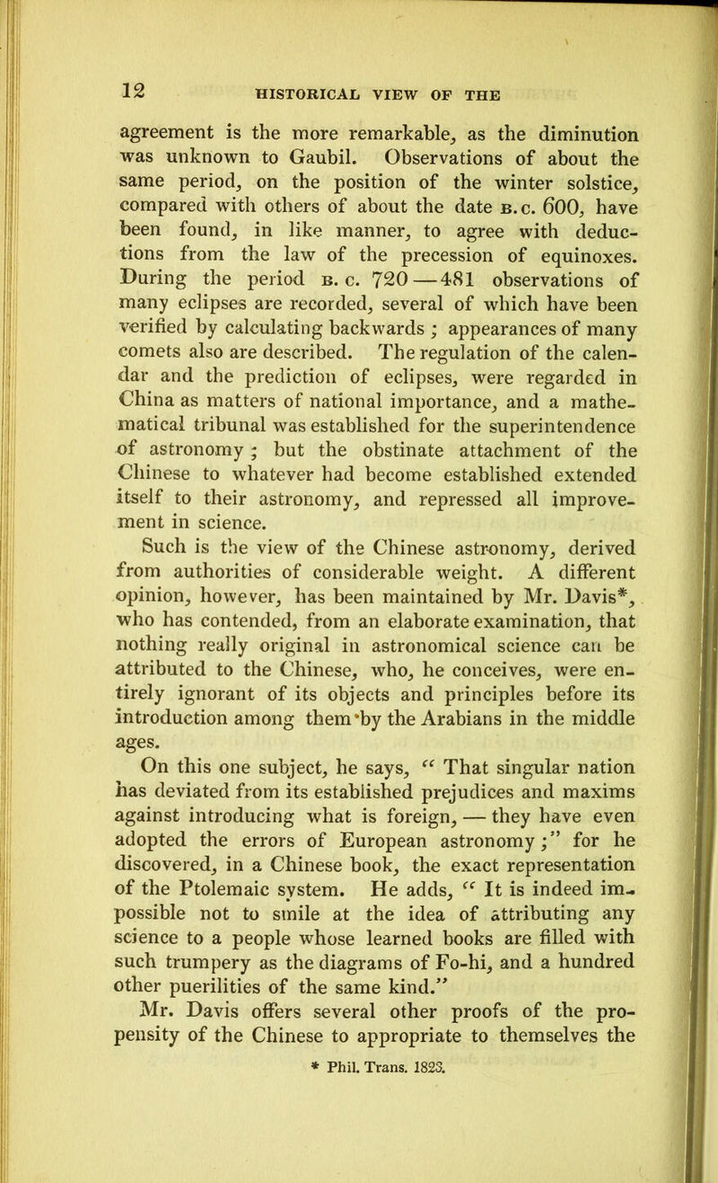 agreement is the more remarkable, as the diminution was unknown to Gaubil. Observations of about the same period, on the position of the winter solstice, compared with others of about the date b.c. 600, have been found, in like manner, to agree with deduc- tions from the law of the precession of equinoxes. During the period b.c. 720—481 observations of many eclipses are recorded, several of which have been verified by calculating backwards ; appearances of many comets also are described. The regulation of the calen- dar and the prediction of eclipses, were regarded in China as matters of national importance, and a mathe- matical tribunal was established for the superintendence of astronomy; but the obstinate attachment of the Chinese to whatever had become established extended itself to their astronomy, and repressed all improve- ment in science. Such is the view of the Chinese astronomy, derived from authorities of considerable weight. A different opinion, however, has been maintained by Mr. Davis*, who has contended, from an elaborate examination, that nothing really original in astronomical science can be attributed to the Chinese, who, he conceives, were en- tirely ignorant of its objects and principles before its introduction among them’by the Arabians in the middle ages. On this one subject, he says, ■“ That singular nation has deviated from its established prejudices and maxims against introducing what is foreign, — they have even adopted the errors of European astronomy;” for he discovered, in a Chinese book, the exact representation of the Ptolemaic system. He adds, It is indeed im- possible not to smile at the idea of attributing any science to a people whose learned books are filled with such trumpery as the diagrams of Fo-hi, and a hundred other puerilities of the same kind.” Mr. Davis offers several other proofs of the pro- pensity of the Chinese to appropriate to themselves the * Phil. Trans. 1823.