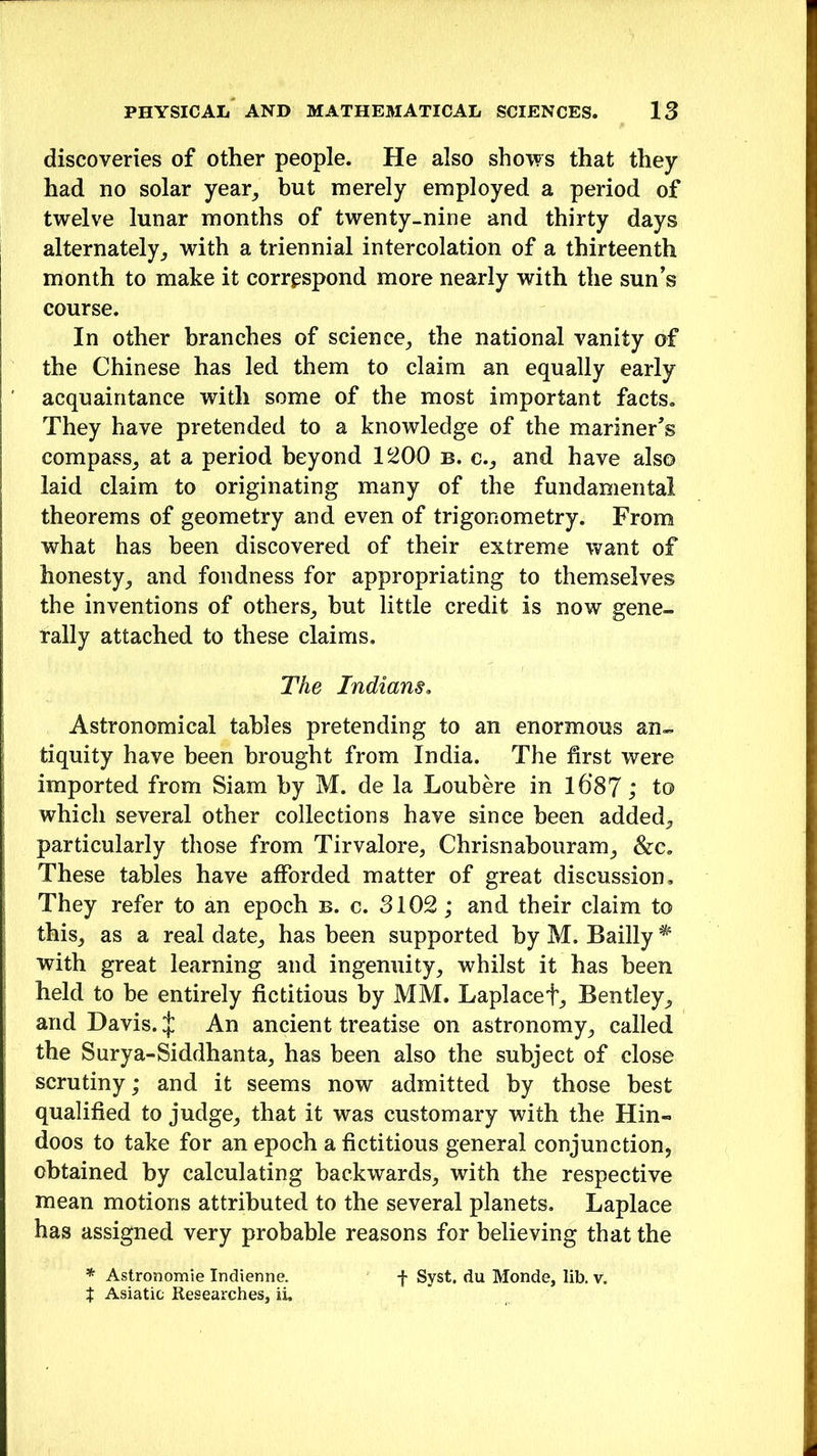 discoveries of other people. He also shows that they had no solar year, but merely employed a period of twelve lunar months of twenty-nine and thirty days alternately,, with a triennial intercolation of a thirteenth month to make it correspond more nearly with the sun’s course. In other branches of science, the national vanity of the Chinese has led them to claim an equally early acquaintance with some of the most important facts. They have pretended to a knowledge of the mariner’s compass,, at a period beyond 1200 b. c., and have also laid claim to originating many of the fundamental theorems of geometry and even of trigonometry. From what has been discovered of their extreme want of honesty, and fondness for appropriating to themselves the inventions of others, but little credit is now gene- rally attached to these claims. The Indians. Astronomical tables pretending to an enormous an- tiquity have been brought from India. The first were imported from Siam by M. de la Loubere in l6‘87; to which several other collections have since been added, particularly those from Tirvalore, Chrisnabouram, &c. These tables have afforded matter of great discussion. They refer to an epoch b. c. 3102; and their claim to this, as a real date, has been supported by M. Bailly * with great learning and ingenuity, whilst it has been held to be entirely fictitious by MM. Laplacef, Bentley, and Davis. J An ancient treatise on astronomy, called the Surya-Siddhanta, has been also the subject of close scrutiny; and it seems now admitted by those best qualified to judge, that it was customary with the Hin- doos to take for an epoch a fictitious general conjunction, obtained by calculating backwards, with the respective mean motions attributed to the several planets. Laplace has assigned very probable reasons for believing that the * Astronomie Indienne. f Syst. du Monde, lib. v. t Asiatic Researches, ii.