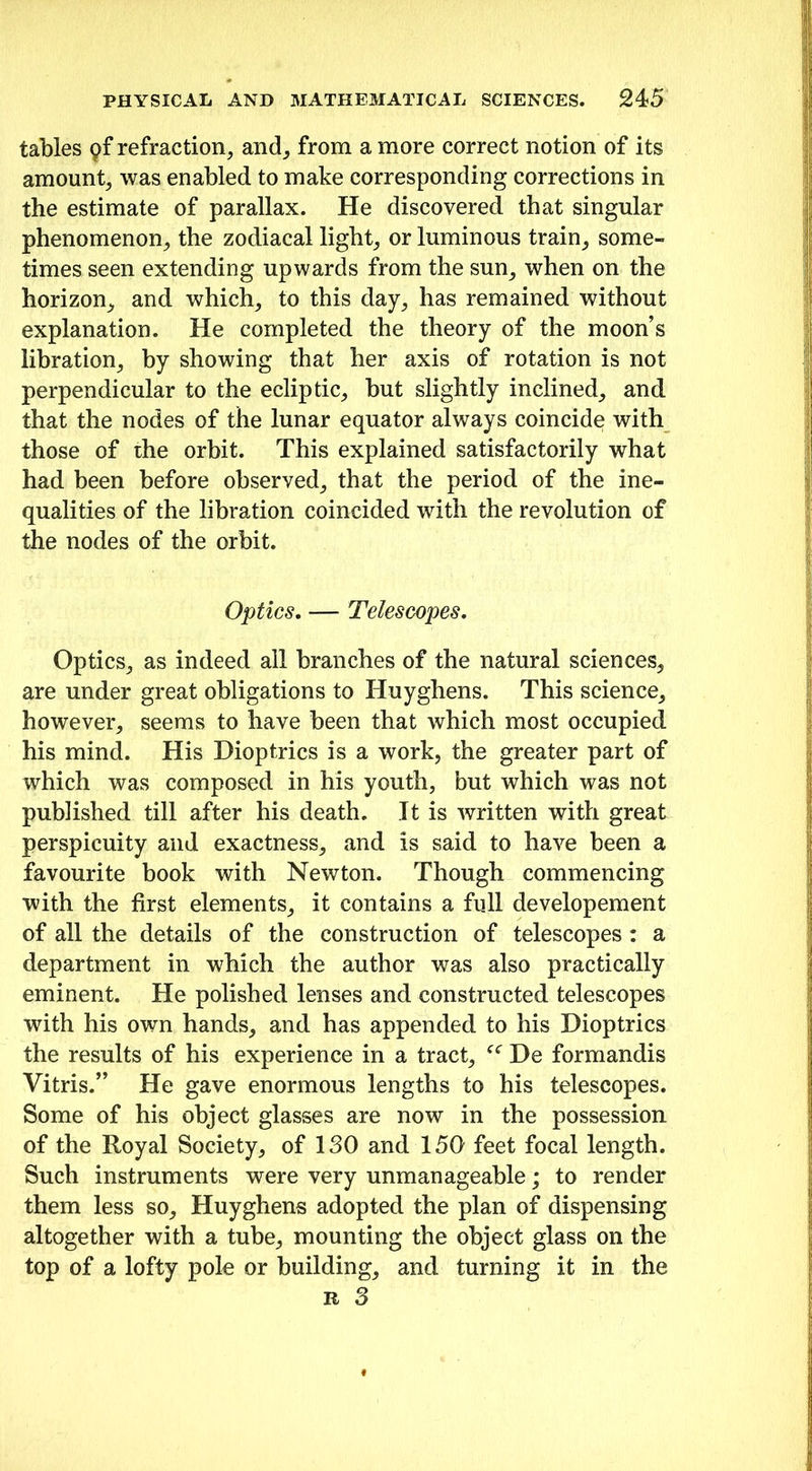 tables Qf refraction, and, from a more correct notion of its amount, was enabled to make corresponding corrections in the estimate of parallax. He discovered that singular phenomenon, the zodiacal light, or luminous train, some- times seen extending upwards from the sun, when on the horizon, and which, to this day, has remained without explanation. He completed the theory of the moon’s libration, by showing that her axis of rotation is not perpendicular to the ecliptic, but slightly inclined, and that the nodes of the lunar equator always coincide with those of the orbit. This explained satisfactorily what had been before observed, that the period of the ine- qualities of the libration coincided with the revolution of the nodes of the orbit. Optics. — Telescopes. Optics, as indeed all branches of the natural sciences, are under great obligations to Huyghens. This science, however, seems to have been that which most occupied his mind. His Dioptrics is a work, the greater part of which was composed in his youth, but which was not published till after his death. It is written with great perspicuity and exactness, and is said to have been a favourite book with Newton. Though commencing with the first elements, it contains a full developement of all the details of the construction of telescopes : a department in which the author was also practically eminent. He polished lenses and constructed telescopes with his own hands, and has appended to his Dioptrics the results of his experience in a tract, “ De formandis Vitris.” He gave enormous lengths to his telescopes. Some of his object glasses are now in the possession of the Royal Society, of ISO and 150 feet focal length. Such instruments were very unmanageable; to render them less so, Huyghens adopted the plan of dispensing altogether with a tube, mounting the object glass on the top of a lofty pole or building, and turning it in the