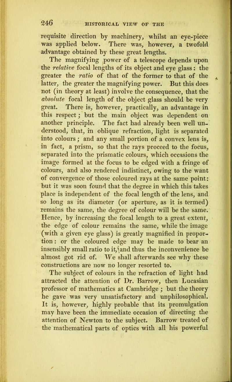 requisite direction by machinery, whilst an eye-piece was applied below. There was, however, a twofold advantage obtained by these great lengths. The magnifying power of a telescope depends upon the relative focal lengths of its object and eye glass: the greater the ratio of that of the former to that of the latter, the greater the magnifying power. But this does not (in theory at least) involve the consequence, that the absolute focal length of the object glass should be very great. There is, however, practically, an advantage in this respect; but the main object was dependent on another principle. The fact had already been well un- derstood, that, in oblique refraction, light is separated into colours; and any small portion of a convex lens is, in fact, a prism, so that the rays proceed to the focus, separated into the prismatic colours, which occasions the image formed at the focus to be edged with a fringe of colours, and also rendered indistinct, owing to the want of convergence of those coloured rays at the same point: but it was soon found that the degree in which this takes place is independent of the focal length of the lens, and so long as its diameter (or aperture, as it is termed) remains the same, the degree of colour will be the same. Hence, by increasing the focal length to a great extent, the edge of colour remains the same, while the image (with a given eye glass) is greatly magnified in propor- tion : or the coloured edge may be made to bear an insensibly small ratio to it,\and thus the inconvenience be almost got rid of. We shall afterwards see why these constructions are now no longer resorted to. The subject of colours in the refraction of light had attracted the attention of Dr. Barrow, then Lucasian professor of mathematics at Cambridge ; but the theory he gave was very unsatisfactory and unphilosophical. It is, however, highly probable that its promulgation may have been the immediate occasion of directing the attention of Newton to the subject. Barrow treated of the mathematical parts of optics with all his powerful