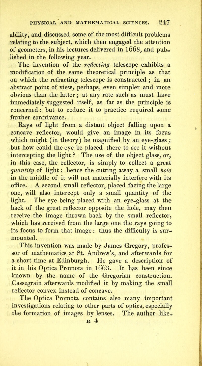 ability, and discussed some of the most difficult problems relating to the subject, which then engaged the attention of geometers, in his lectures delivered in 1668, and pub- lished in the following year. The invention of the reflecting telescope exhibits a modification of the same theoretical principle as that on which the refracting telescope is constructed; in an abstract point of view, perhaps, even simpler and more obvious than the latter; at any rate such as must have immediately suggested itself, as far as the principle is concerned: but to reduce it to practice required some further contrivance. Rays of light from a distant object falling upon a concave reflector, would give an image in its focus which might (in theory) be magnified by an eye-glass ; but how could the eye be placed there to see it without intercepting the light ? The use of the object glass, or, in this case, the reflector, is simply to collect a great quantity of light: hence the cutting away a small hole in the middle of it will not materially interfere with its office. A second small reflector, placed facing the large one, will also intercept only a small quantity of the light. The eye being placed with an eye-glass at the back of the great reflector opposite the hole, may then receive the image thrown back by the small reflector, which has received from the large one the rays going to its focus to form that image: thus the difficulty is sur- mounted. This invention was made by James Gregory, profes- sor of mathematics at St. Andrew's, and afterwards for a short time at Edinburgh. He gave a description of it in his Optica Promota in 1663. It has been since known by the name of the Gregorian construction. Cassegrain afterwards modified it by making the small reflector convex instead of concave. The Optica Promota contains also many important investigations relating to other parts of optics, especially the formation of images by lenses. The author like- r 4