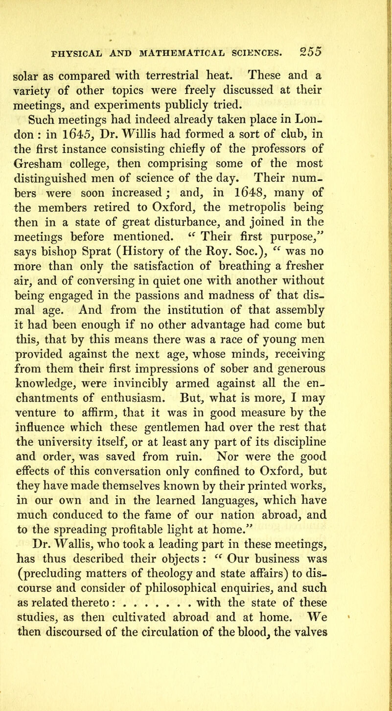 solar as compared with terrestrial heat. These and a variety of other topics were freely discussed at their meetings, and experiments publicly tried. Such meetings had indeed already taken place in Lon- don : in 1645, Dr. Willis had formed a sort of club, in the first instance consisting chiefly of the professors of Gresham college, then comprising some of the most distinguished men of science of the day. Their num- bers were soon increased; and, in 1648, many of the members retired to Oxford, the metropolis being then in a state of great disturbance, and joined in the meetings before mentioned. u Their first purpose,” says bishop Sprat (History of the Roy. Soc.), was no more than only the satisfaction of breathing a fresher air, and of conversing in quiet one with another without being engaged in the passions and madness of that dis- mal age. And from the institution of that assembly it had been enough if no other advantage had come but this, that by this means there was a race of young men provided against the next age, whose minds, receiving from them their first impressions of sober and generous knowledge, were invincibly armed against all the en- chantments of enthusiasm. But, what is more, I may venture to affirm, that it was in good measure by the influence which these gentlemen had over the rest that the university itself, or at least any part of its discipline and order, was saved from ruin. Nor were the good effects of this conversation only confined to Oxford, but they have made themselves known by their printed works, in our own and in the learned languages, which have much conduced to the fame of our nation abroad, and to the spreading profitable light at home.” Dr. Wallis, who took a leading part in these meetings, has thus described their objects : e< Our business was (precluding matters of theology and state affairs) to dis- course and consider of philosophical enquiries, and such as related thereto: with the state of these studies, as then cultivated abroad and at home. We then discoursed of the circulation of the blood, the valves