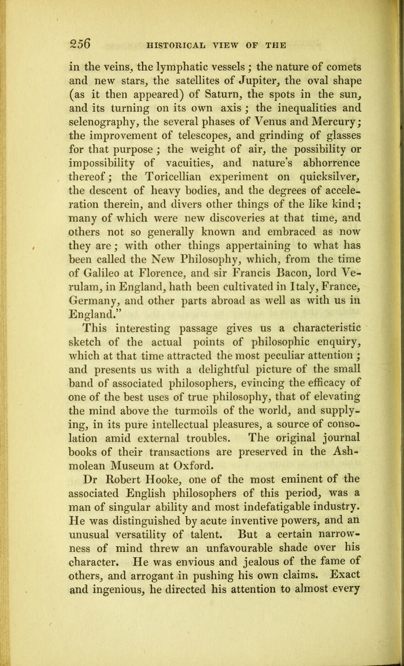 in the veins, the lymphatic vessels ; the nature of comets and new stars, the satellites of Jupiter, the oval shape (as it then appeared) of Saturn, the spots in the sun, and its turning on its own axis; the inequalities and selenography, the several phases of Venus and Mercury; the improvement of telescopes, and grinding of glasses for that purpose ; the weight of air, the possibility or impossibility of vacuities, and nature’s abhorrence thereof; the Toricellian experiment on quicksilver, the descent of heavy bodies, and the degrees of accele- ration therein, and divers other things of the like kind; many of which were new discoveries at that time, and others not so generally known and embraced as now they are; with other things appertaining to what has been called the New Philosophy, which, from the time of Galileo at Florence, and sir Francis Bacon, lord Ve- rulam, in England, hath been cultivated in Italy, France, Germany, and other parts abroad as well as with us in England.” This interesting passage gives us a characteristic sketch of the actual points of philosophic enquiry, which at that time attracted the most peculiar attention ; and presents us with a delightful picture of the small band of associated philosophers, evincing the efficacy of one of the best uses of true philosophy, that of elevating the mind above the turmoils of the world, and supply- ing, in its pure intellectual pleasures, a source of conso- lation amid external troubles. The original journal books of their transactions are preserved in the Ash- molean Museum at Oxford. Dr Robert Hooke, one of the most eminent of the associated English philosophers of this period, was a man of singular ability and most indefatigable industry. He was distinguished by acute inventive powers, and an unusual versatility of talent. But a certain narrow- ness of mind threw an unfavourable shade over his character. He was envious and jealous of the fame of others, and arrogant in pushing his own claims. Exact and ingenious, he directed his attention to almost every