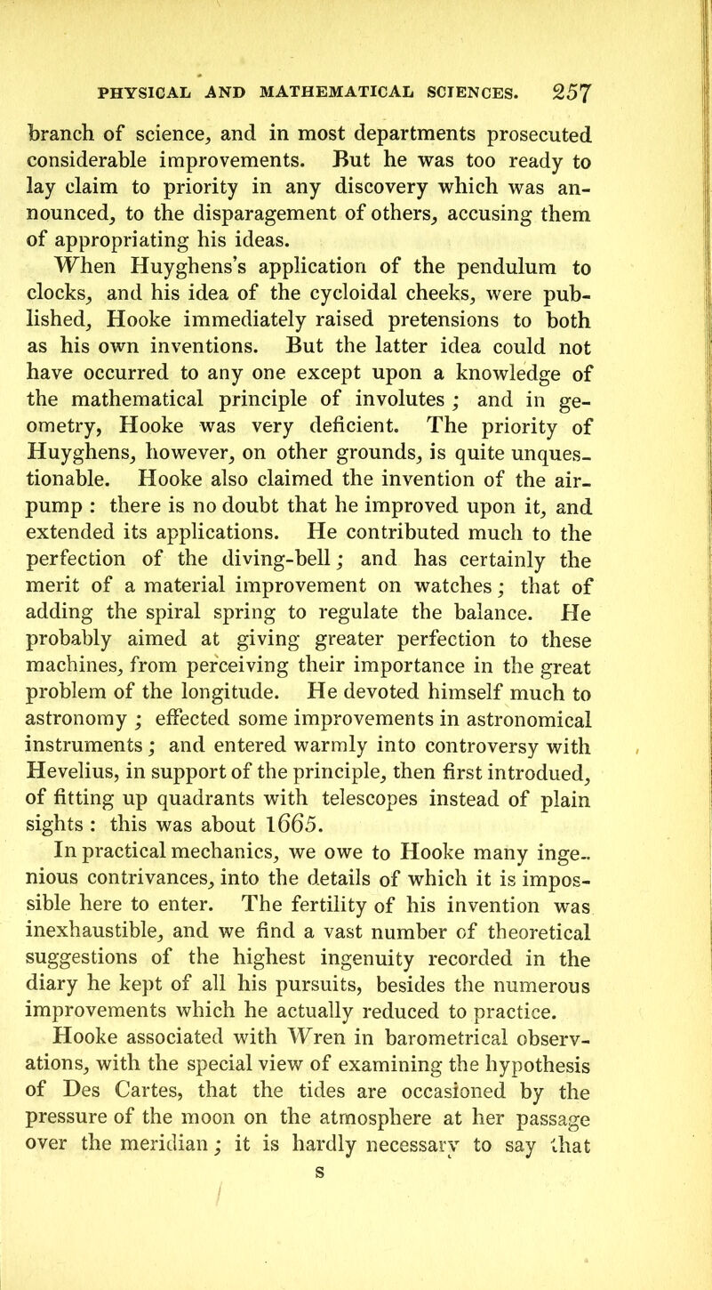 branch of science,, and in most departments prosecuted considerable improvements. But he was too ready to lay claim to priority in any discovery which was an- nounced, to the disparagement of others, accusing them of appropriating his ideas. When Huyghens’s application of the pendulum to clocks, and his idea of the cycloidal cheeks, were pub- lished, Hooke immediately raised pretensions to both as his own inventions. But the latter idea could not have occurred to any one except upon a knowledge of the mathematical principle of involutes ; and in ge- ometry, Hooke was very deficient. The priority of Huyghens, however, on other grounds, is quite unques- tionable. Hooke also claimed the invention of the air- pump : there is no doubt that he improved upon it, and extended its applications. He contributed much to the perfection of the diving-bell; and has certainly the merit of a material improvement on watches; that of adding the spiral spring to regulate the balance. He probably aimed at giving greater perfection to these machines, from perceiving their importance in the great problem of the longitude. He devoted himself much to astronomy ; effected some improvements in astronomical instruments; and entered warmly into controversy with Hevelius, in support of the principle, then first introdued, of fitting up quadrants with telescopes instead of plain sights : this was about 1665. In practical mechanics, we owe to Hooke many inge- nious contrivances, into the details of which it is impos- sible here to enter. The fertility of his invention was inexhaustible, and we find a vast number of theoretical suggestions of the highest ingenuity recorded in the diary he kept of all his pursuits, besides the numerous improvements which he actually reduced to practice. Hooke associated with Wren in barometrical observ- ations, with the special view of examining the hypothesis of Des Cartes, that the tides are occasioned by the pressure of the moon on the atmosphere at her passage over the meridian; it is hardly necessary to say that s