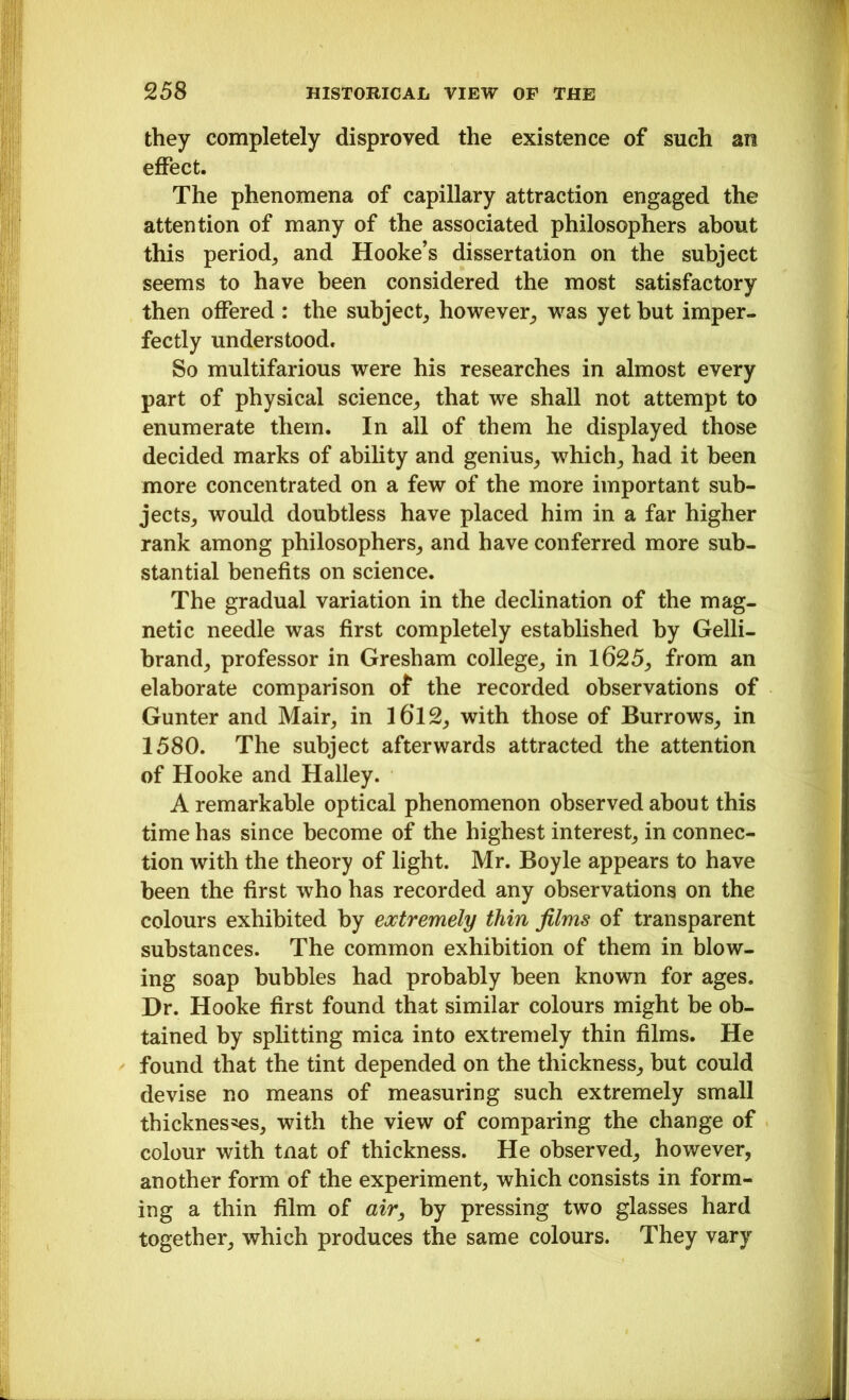 they completely disproved the existence of such an effect. The phenomena of capillary attraction engaged the attention of many of the associated philosophers about this period, and Hooke’s dissertation on the subject seems to have been considered the most satisfactory then offered : the subject, however, was yet but imper- fectly understood. So multifarious were his researches in almost every part of physical science, that we shall not attempt to enumerate them. In all of them he displayed those decided marks of ability and genius, which, had it been more concentrated on a few of the more important sub- jects, would doubtless have placed him in a far higher rank among philosophers, and have conferred more sub- stantial benefits on science. The gradual variation in the declination of the mag- netic needle was first completely established by Gelli- brand, professor in Gresham college, in 1625, from an elaborate comparison of the recorded observations of Gunter and Mair, in l6’12, with those of Burrows, in 1580. The subject afterwards attracted the attention of Hooke and Halley. A remarkable optical phenomenon observed about this time has since become of the highest interest, in connec- tion with the theory of light. Mr. Boyle appears to have been the first who has recorded any observations on the colours exhibited by extremely thin films of transparent substances. The common exhibition of them in blow- ing soap bubbles had probably been known for ages. Dr. Hooke first found that similar colours might be ob- tained by splitting mica into extremely thin films. He found that the tint depended on the thickness, but could devise no means of measuring such extremely small thicknesses, with the view of comparing the change of colour with tnat of thickness. He observed, however, another form of the experiment, which consists in form- ing a thin film of air, by pressing two glasses hard together, which produces the same colours. They vary