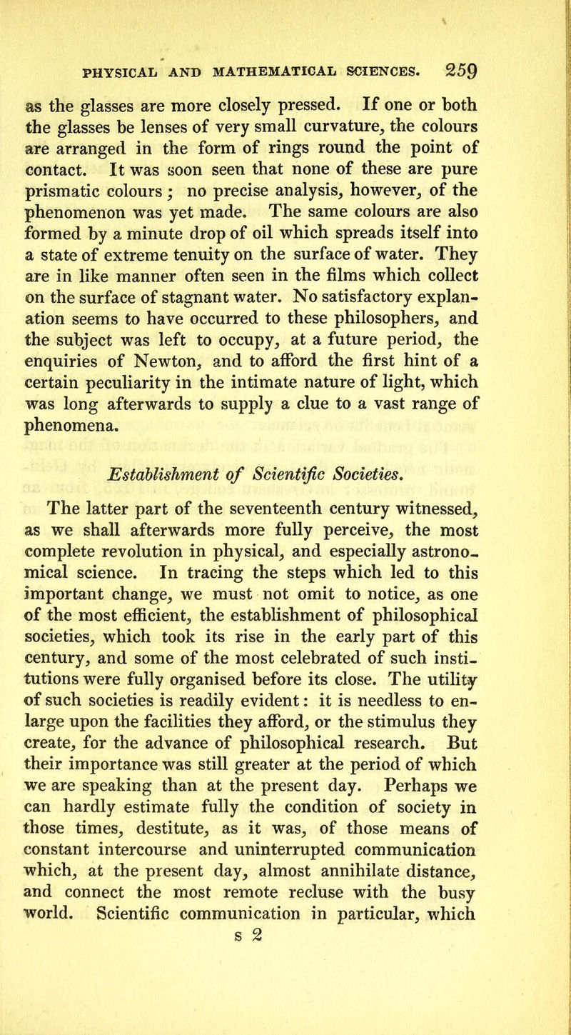 as the glasses are more closely pressed. If one or both the glasses be lenses of very small curvature, the colours are arranged in the form of rings round the point of contact. It was soon seen that none of these are pure prismatic colours ; no precise analysis, however, of the phenomenon was yet made. The same colours are also formed by a minute drop of oil which spreads itself into a state of extreme tenuity on the surface of water. They are in like manner often seen in the films which collect on the surface of stagnant water. No satisfactory explan- ation seems to have occurred to these philosophers, and the subject was left to occupy, at a future period, the enquiries of Newton, and to afford the first hint of a certain peculiarity in the intimate nature of light, which was long afterwards to supply a clue to a vast range of phenomena. Establishment of Scientific Societies. The latter part of the seventeenth century witnessed, as we shall afterwards more fully perceive, the most complete revolution in physical, and especially astrono- mical science. In tracing the steps which led to this important change, we must not omit to notice, as one of the most efficient, the establishment of philosophical societies, which took its rise in the early part of this century, and some of the most celebrated of such insti- tutions were fully organised before its close. The utility of such societies is readily evident: it is needless to en- large upon the facilities they afford, or the stimulus they create, for the advance of philosophical research. But their importance was still greater at the period of which we are speaking than at the present day. Perhaps we can hardly estimate fully the condition of society in those times, destitute, as it was, of those means of constant intercourse and uninterrupted communication which, at the present day, almost annihilate distance, and connect the most remote recluse with the busy world. Scientific communication in particular, which s 2