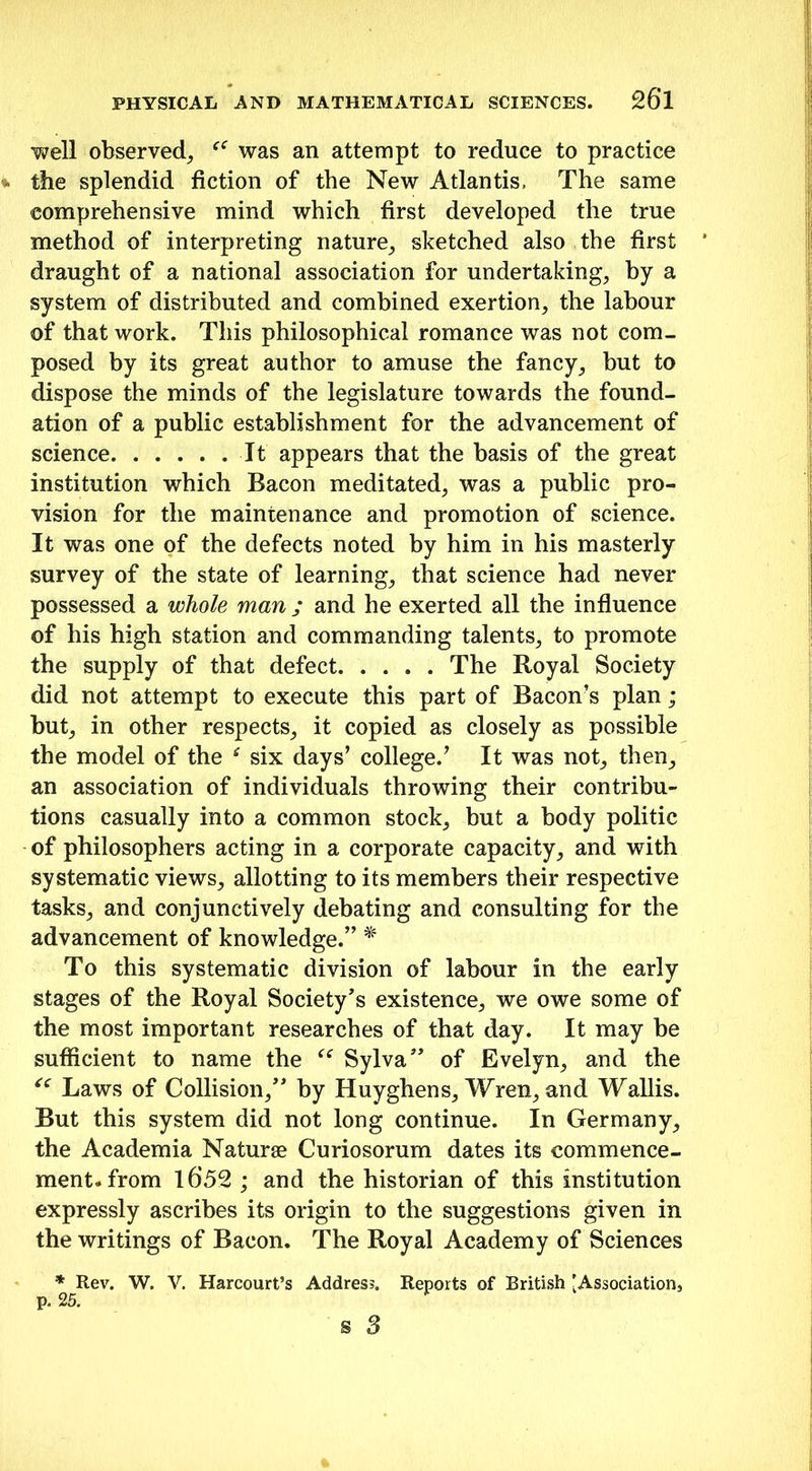 well observed, was an attempt to reduce to practice the splendid fiction of the New Atlantis, The same comprehensive mind which first developed the true method of interpreting nature, sketched also the first draught of a national association for undertaking, by a system of distributed and combined exertion, the labour of that work. This philosophical romance was not com- posed by its great author to amuse the fancy, but to dispose the minds of the legislature towards the found- ation of a public establishment for the advancement of science It appears that the basis of the great institution which Bacon meditated, was a public pro- vision for the maintenance and promotion of science. It was one of the defects noted by him in his masterly survey of the state of learning, that science had never possessed a whole man ; and he exerted all the influence of his high station and commanding talents, to promote the supply of that defect The Royal Society did not attempt to execute this part of Bacons plan; but, in other respects, it copied as closely as possible the model of the e six days’ college.’ It was not, then, an association of individuals throwing their contribu- tions casually into a common stock, but a body politic of philosophers acting in a corporate capacity, and with systematic views, allotting to its members their respective tasks, and conjunctively debating and consulting for the advancement of knowledge.” * To this systematic division of labour in the early stages of the Royal Society’s existence, we owe some of the most important researches of that day. It may be sufficient to name the “ Sylva” of Evelyn, and the “ Laws of Collision,” by Huyghens, Wren, and Wallis. But this system did not long continue. In Germany, the Academia Naturee Curiosorum dates its commence- ment, from 1652 ; and the historian of this institution expressly ascribes its origin to the suggestions given in the writings of Bacon. The Royal Academy of Sciences * Rev. W. V. Harcourt’s Address. Reports of British [Association, p. 25.