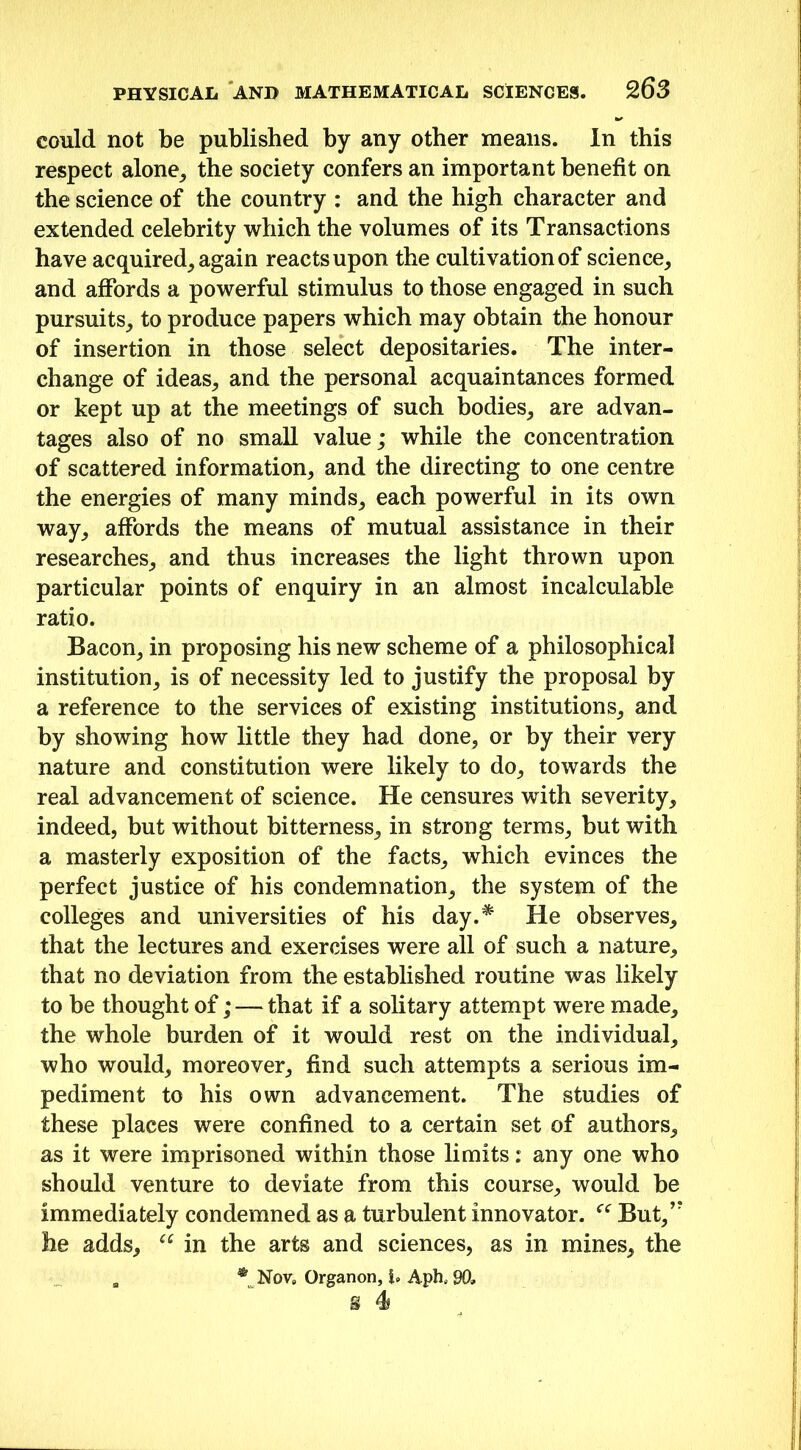 could not be published by any other means. In this respect alone, the society confers an important benefit on the science of the country : and the high character and extended celebrity which the volumes of its Transactions have acquired, again reacts upon the cultivation of science, and affords a powerful stimulus to those engaged in such pursuits, to produce papers which may obtain the honour of insertion in those select depositaries. The inter- change of ideas, and the personal acquaintances formed or kept up at the meetings of such bodies, are advan- tages also of no small value; while the concentration of scattered information, and the directing to one centre the energies of many minds, each powerful in its own way, affords the means of mutual assistance in their researches, and thus increases the light thrown upon particular points of enquiry in an almost incalculable ratio. Bacon, in proposing his new scheme of a philosophical institution, is of necessity led to justify the proposal by a reference to the services of existing institutions, and by showing how little they had done, or by their very nature and constitution were likely to do, towards the real advancement of science. He censures with severity, indeed, but without bitterness, in strong terms, but with a masterly exposition of the facts, which evinces the perfect justice of his condemnation, the system of the colleges and universities of his day.^ He observes, that the lectures and exercises were all of such a nature, that no deviation from the established routine was likely to be thought of; — that if a solitary attempt were made, the whole burden of it would rest on the individual, who would, moreover, find such attempts a serious im- pediment to his own advancement. The studies of these places were confined to a certain set of authors, as it were imprisoned within those limits: any one who should venture to deviate from this course, would be immediately condemned as a turbulent innovator. “ But,,r he adds, u in the arts and sciences, as in mines, the a *tNov» Organon, Aph. 90,