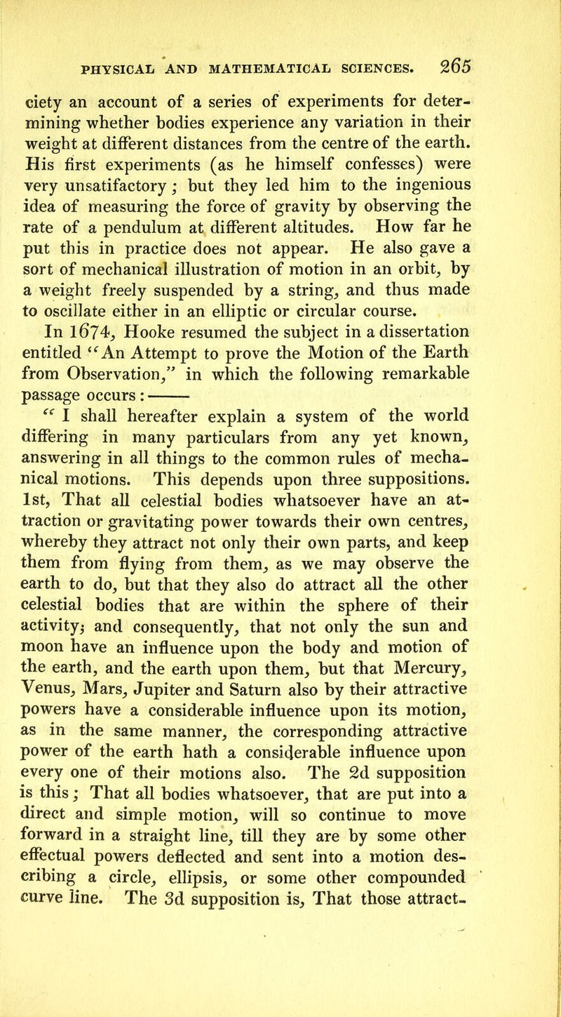 ciety an account of a series of experiments for deter- mining whether bodies experience any variation in their weight at different distances from the centre of the earth. His first experiments (as he himself confesses) were very unsatifactory; but they led him to the ingenious idea of measuring the force of gravity by observing the rate of a pendulum at different altitudes. How far he put this in practice does not appear. He also gave a sort of mechanical illustration of motion in an orbit, by a weight freely suspended by a strings and thus made to oscillate either in an elliptic or circular course. In 1674, Hooke resumed the subject in a dissertation entitled u An Attempt to prove the Motion of the Earth from Observation/' in which the following remarkable passage occurs : cc I shall hereafter explain a system of the world differing in many particulars from any yet known, answering in all things to the common rules of mecha- nical motions. This depends upon three suppositions. 1st, That all celestial bodies whatsoever have an at- traction or gravitating power towards their own centres, whereby they attract not only their own parts, and keep them from flying from them, as we may observe the earth to do, but that they also do attract all the other celestial bodies that are within the sphere of their activity^ and consequently, that not only the sun and moon have an influence upon the body and motion of the earth, and the earth upon them, but that Mercury, Venus, Mars, Jupiter and Saturn also by their attractive powers have a considerable influence upon its motion, as in the same manner, the corresponding attractive power of the earth hath a considerable influence upon every one of their motions also. The 2d supposition is this; That all bodies whatsoever, that are put into a direct and simple motion, will so continue to move forward in a straight line, till they are by some other effectual powers deflected and sent into a motion des- cribing a circle, ellipsis, or some other compounded curve line. The 3d supposition is. That those attract-
