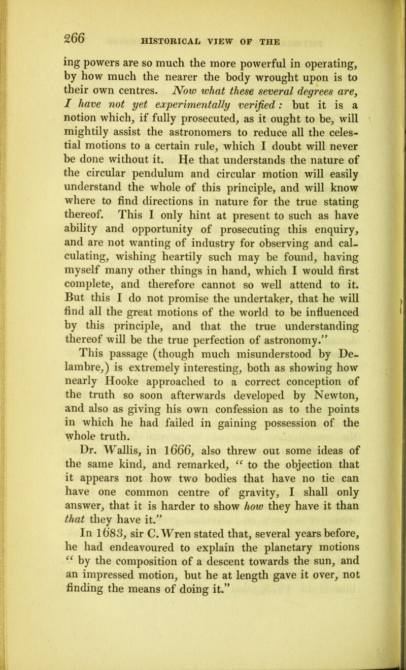 ing powers are so much the more powerful in operating, by how much the nearer the body wrought upon is to their own centres. Now what these several degrees are, I have not yet experimentally verified: but it is a notion which, if fully prosecuted, as it ought to be, will mightily assist the astronomers to reduce all the celes- tial motions to a certain rule, which I doubt will never be done without it. He that understands the nature of the circular pendulum and circular motion will easily understand the whole of this principle, and will know where to find directions in nature for the true stating thereof. This I only hint at present to such as have ability and opportunity of prosecuting this enquiry, and are not wanting of industry for observing and cal- culating, wishing heartily such may be found, having myself many other things in hand, which I would first complete, and therefore cannot so well attend to it. But this I do not promise the undertaker, that he will find all the great motions of the world to be influenced by this principle, and that the true understanding thereof will be the true perfection of astronomy/' This passage (though much misunderstood by De- lambre,) is extremely interesting, both as showing how nearly Hooke approached to a correct conception of the truth so soon afterwards developed by Newton, and also as giving his own confession as to the points in which he had failed in gaining possession of the whole truth. Dr. Wallis, in 1666, also threw out some ideas of the same kind, and remarked, “ to the objection that it appears not how two bodies that have no tie can have one common centre of gravity, I shall only answer, that it is harder to show how they have it than that they have it. In l6'83, sir C.Wren stated that, several years before, he had endeavoured to explain the planetary motions “ by the composition of a descent towards the sun, and an impressed motion, but he at length gave it over, not finding the means of doing it.”
