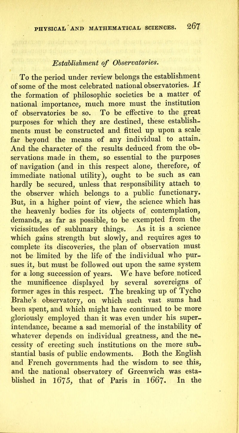Establishment of Observatories. To the period under review belongs the establishment of some of the most celebrated national observatories. If the formation of philosophic societies be a matter of national importance, much more must the institution of observatories be so. To be effective to the great purposes for which they are destined, these establish- ments must be constructed and fitted up upon a scale far beyond the means of any individual to attain. And the character of the results deduced from the ob- servations made in them, so essential to the purposes of navigation (and in this respect alone, therefore, of immediate national utility), ought to be such as can hardly be secured, unless that responsibility attach to the observer which belongs to a public functionary. But, in a higher point of view, the science which has the heavenly bodies for its objects of contemplation, demands, as far as possible, to be exempted from the vicissitudes of sublunary things. As it is a science which gains strength but slowly, and requires ages to complete its discoveries, the plan of observation must not be limited by the life of the individual who pur- sues it, but must be followed out upon the same system for a long succession of years. We have before noticed the munificence displayed by several sovereigns of former ages in this respect. The breaking up of Tycho Brahe’s observatory, on which such vast sums had been spent, and which might have continued to be more gloriously employed than it was even under his super- intendance, became a sad memorial of the instability of whatever depends on individual greatness, and the ne- cessity of erecting such institutions on the more sub- stantial basis of public endowments. Both the English and French governments had the wisdom to see this, and the national observatory of Greenwich was esta- blished in 1675, that of Paris in l667« In the