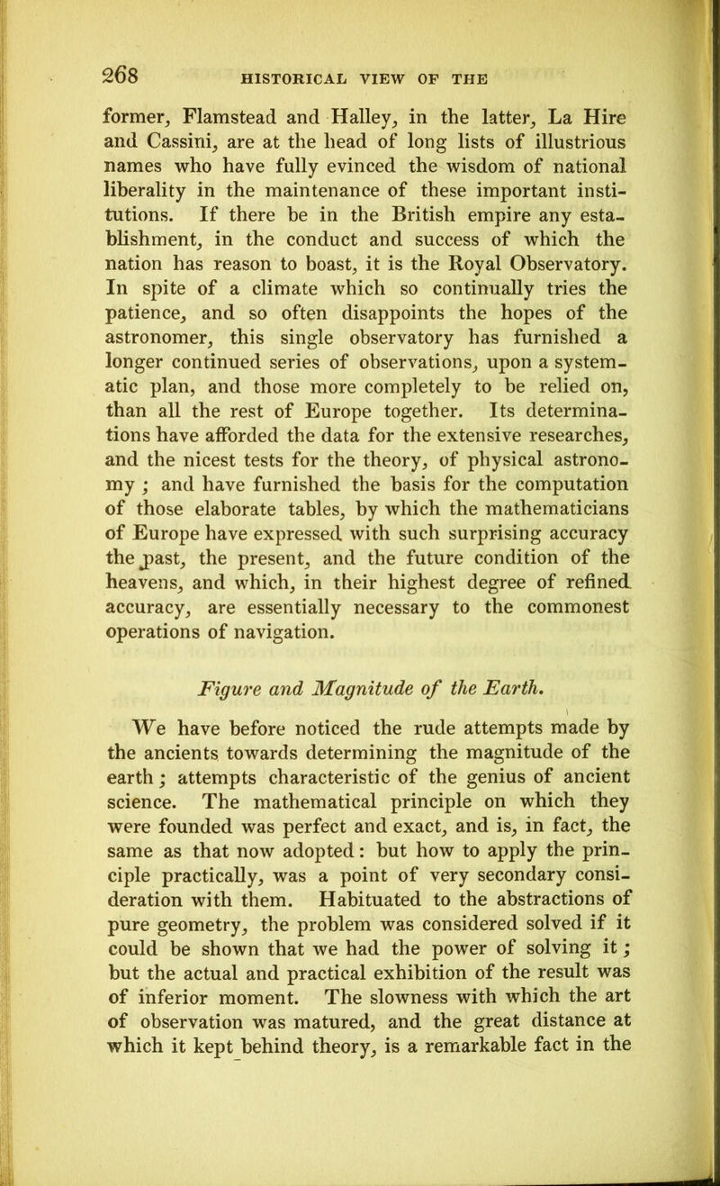 former, Flamstead and Halley, in the latter. La Hire and Cassini, are at the head of long lists of illustrious names who have fully evinced the wisdom of national liberality in the maintenance of these important insti- tutions. If there be in the British empire any esta- blishment, in the conduct and success of which the nation has reason to boast, it is the Royal Observatory. In spite of a climate which so continually tries the patience, and so often disappoints the hopes of the astronomer, this single observatory has furnished a longer continued series of observations, upon a system- atic plan, and those more completely to be relied on, than all the rest of Europe together. Its determina- tions have afforded the data for the extensive researches, and the nicest tests for the theory, of physical astrono- my ; and have furnished the basis for the computation of those elaborate tables, by which the mathematicians of Europe have expressed with such surprising accuracy thej)ast, the present, and the future condition of the heavens, and which, in their highest degree of refined, accuracy, are essentially necessary to the commonest operations of navigation. Figure and Magnitude of the Earth. We have before noticed the rude attempts made by the ancients towards determining the magnitude of the earth; attempts characteristic of the genius of ancient science. The mathematical principle on which they were founded was perfect and exact, and is, in fact, the same as that now adopted: but how to apply the prin- ciple practically, was a point of very secondary consi- deration with them. Habituated to the abstractions of pure geometry, the problem was considered solved if it could be shown that we had the power of solving it; but the actual and practical exhibition of the result was of inferior moment. The slowness with which the art of observation was matured, and the great distance at which it kept behind theory, is a remarkable fact in the