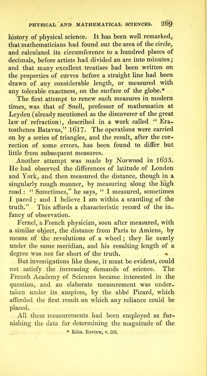 history of physical science. It has been well remarked, that mathematicians had found out the area of the circle, and calculated its circumference to a hundred places of decimals, before artists had divided an arc into minutes; and that many excellent treatises had been written on the properties of curves before a straight line had been drawn of any considerable length, or measured with any tolerable exactness, on the surface of the globe.* The first attempt to renew such measures in modern times, was that of Snell, professor of mathematics at Leyden (already mentioned as the discoverer of the great law of refraction), described in a work called “ Era- tosthenes Batavus,” 1617- The operations were carried on by a series of triangles, and the result, after the cor- rection of some errors, has been found to differ but little from subsequent measures. Another attempt was made by Norwood in l6’35. He had observed the differences of latitude of London and York, and then measured the distance, though in a singularly rough manner, by measuring along the high road : “ Sometimes,” he says, “ I measured, sometimes I paced; and I believe I am within a scantling of the truth.” This affords a characteristic record of the in- fancy of observation. Fernel, a French physician, soon after measured, with a similar object, the distance from Paris to Amiens, by means of the revolutions of a wheel; they lie nearly under the same meridian, and his resulting length of a degree was not far short of the truth. % But investigations like these, it must be evident, could not satisfy the increasing demands of science. The French Academy of Sciences became interested in the question, and an elaborate measurement was under- taken under its auspices, by the abbe Picard, which afforded the first result on which any reliance could be placed. All these measurements had been employed as fur- nishing the data for determining the magnitude of the * Edin. Review, v. 391.