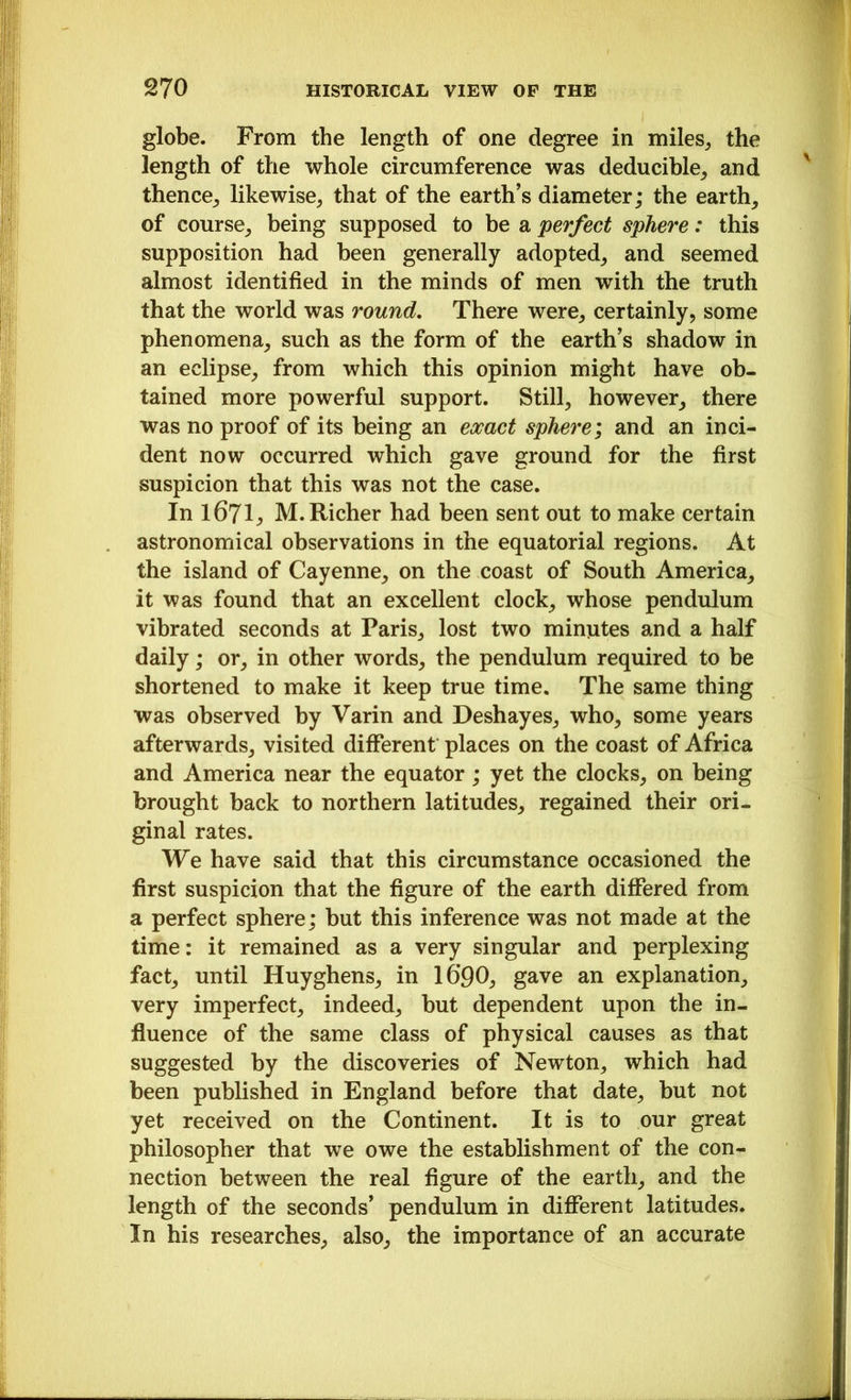 globe. From the length of one degree in miles, the length of the whole circumference was deducible, and thence, likewise, that of the earth’s diameter; the earth, of course, being supposed to be a perfect sphere: this supposition had been generally adopted, and seemed almost identified in the minds of men with the truth that the world was round. There were, certainly, some phenomena, such as the form of the earth’s shadow in an eclipse, from which this opinion might have ob- tained more powerful support. Still, however, there was no proof of its being an exact sphere; and an inci- dent now occurred which gave ground for the first suspicion that this was not the case. In 1671; M. Richer had been sent out to make certain astronomical observations in the equatorial regions. At the island of Cayenne, on the coast of South America, it was found that an excellent clock, whose pendulum vibrated seconds at Paris, lost two minutes and a half daily; or, in other words, the pendulum required to be shortened to make it keep true time. The same thing was observed by Varin and Deshayes, who, some years afterwards, visited different places on the coast of Africa and America near the equator ; yet the clocks, on being brought back to northern latitudes, regained their ori- ginal rates. We have said that this circumstance occasioned the first suspicion that the figure of the earth differed from a perfect sphere; but this inference was not made at the time: it remained as a very singular and perplexing fact, until Huyghens, in 16’90, gave an explanation, very imperfect, indeed, but dependent upon the in- fluence of the same class of physical causes as that suggested by the discoveries of Newton, which had been published in England before that date, but not yet received on the Continent. It is to our great philosopher that we owe the establishment of the con- nection between the real figure of the earth, and the length of the seconds’ pendulum in different latitudes. In his researches, also, the importance of an accurate