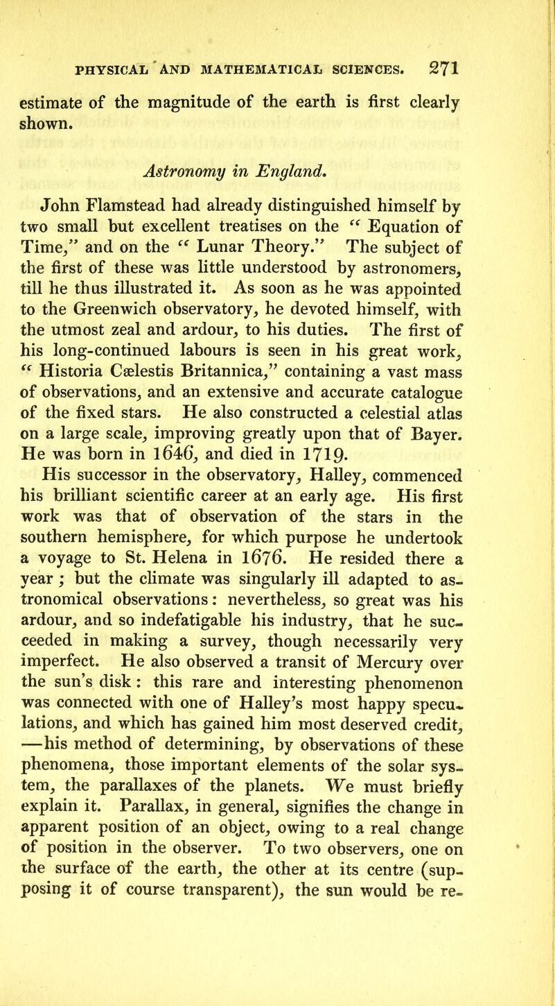 estimate of the magnitude of the earth is first clearly shown. Astronomy in England. John Flamstead had already distinguished himself by two small but excellent treatises on the “ Equation of Time/' and on the “ Lunar Theory.” The subject of the first of these was little understood by astronomers, till he thus illustrated it. As soon as he was appointed to the Greenwich observatory, he devoted himself, with the utmost zeal and ardour, to his duties. The first of his long-continued labours is seen in his great work, “ Historia Cselestis Britannica,” containing a vast mass of observations, and an extensive and accurate catalogue of the fixed stars. He also constructed a celestial atlas on a large scale, improving greatly upon that of Bayer. He was born in 1646’, and died in 1719- His successor in the observatory, Halley, commenced his brilliant scientific career at an early age. His first work was that of observation of the stars in the southern hemisphere, for which purpose he undertook a voyage to St. Helena in 1676. He resided there a year; but the climate was singularly ill adapted to as- tronomical observations: nevertheless, so great was his ardour, and so indefatigable his industry, that he suc- ceeded in making a survey, though necessarily very imperfect. He also observed a transit of Mercury over the sun’s disk : this rare and interesting phenomenon was connected with one of Halley’s most happy specu- lations, and which has gained him most deserved credit, —his method of determining, by observations of these phenomena, those important elements of the solar sys- tem, the parallaxes of the planets. We must briefly explain it. Parallax, in general, signifies the change in apparent position of an object, owing to a real change of position in the observer. To two observers, one on the surface of the earth, the other at its centre (sup- posing it of course transparent), the sun would be re-