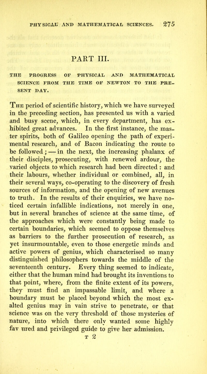 PART III. THE PROGRESS OF PHYSICAL AND MATHEMATICAL SCIENCE FROM THE TIME OF NEWTON TO THE PRE- SENT DAY. The period of scientific history, which we have surveyed in the preceding section, has presented us with a varied and busy scene, which, in every department, has ex- hibited great advances. In the first instance, the mas- ter spirits, both of Galileo opening the path of experi- mental research, and of Bacon indicating the route to be followed; — in the next, the increasing phalanx of their disciples, prosecuting, with renewed ardour, the varied objects to which research had been directed : and their labours, whether individual or combined, all, in their several ways, co-operating to the discovery of fresh sources of information, and the opening of new avenues to truth. In the results of their enquiries, we have no- ticed certain infallible indications, not merely in one, but in several branches of science at the same time, of the approaches which were constantly being made to certain boundaries, which seemed to oppose themselves as barriers to the further prosecution of research, as yet insurmountable, even to those energetic minds and active powers of genius, which characterised so many distinguished philosophers towards the middle of the seventeenth century. Every thing seemed to indicate, either that the human mind had brought its inventions to that point, where, from the finite extent of its powers, they must find an impassable limit, and where a boundary must be placed beyond which the most ex- alted genius may in vain strive to penetrate, or that science was on the very threshold of those mysteries of nature, into which there only wanted some highly fav ured and privileged guide to give her admission.