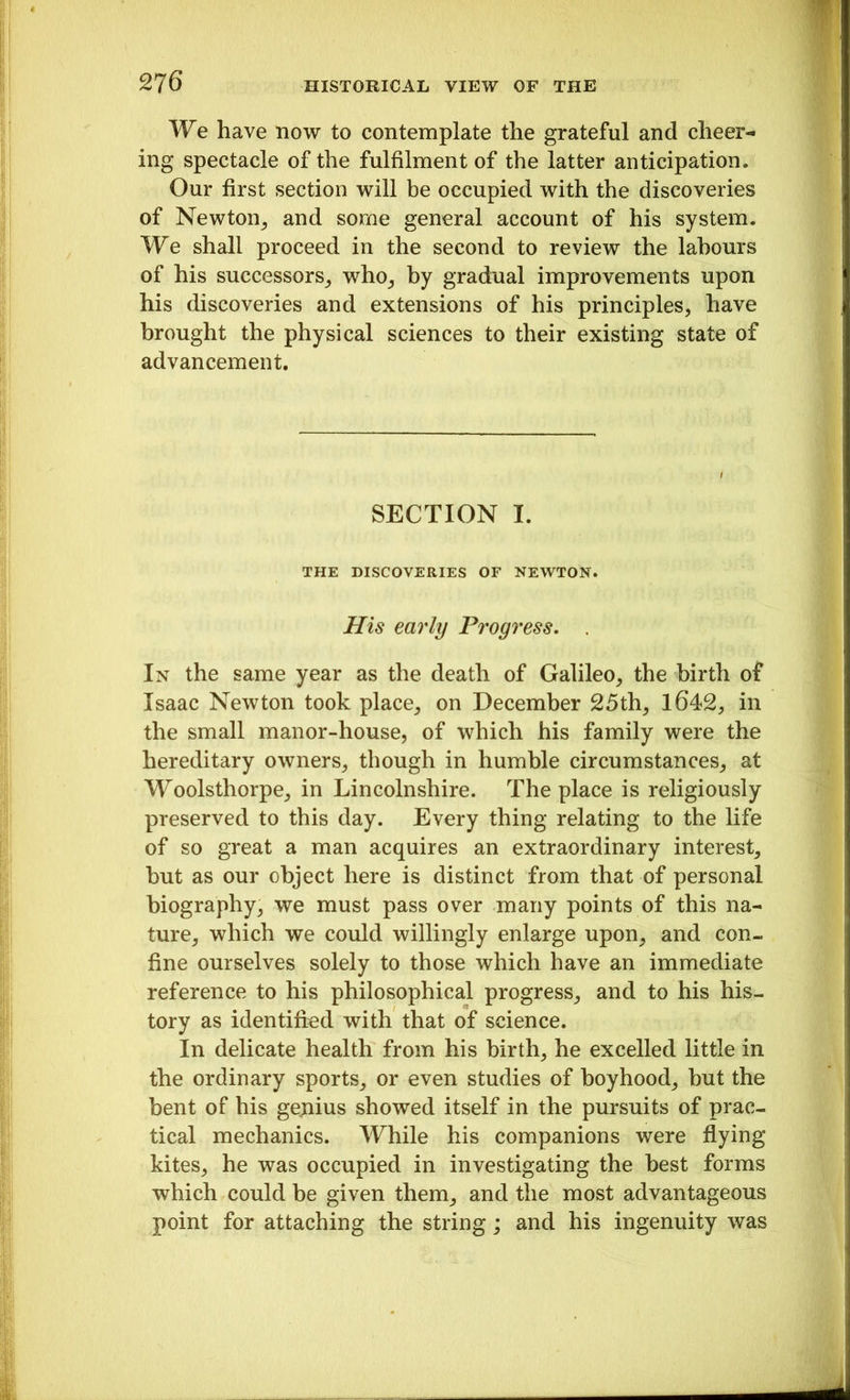 We have now to contemplate the grateful and cheer- ing spectacle of the fulfilment of the latter anticipation. Our first section will be occupied with the discoveries of Newton, and some general account of his system. We shall proceed in the second to review the labours of his successors, who, by gradual improvements upon his discoveries and extensions of his principles, have brought the physical sciences to their existing state of advancement. SECTION I. THE DISCOVERIES OF NEWTON. His eai'ly Progress. In the same year as the death of Galileo, the birth of Isaac Newton took place, on December 25th, 1642, in the small manor-house, of which his family were the hereditary owners, though in humble circumstances, at Woolsthorpe, in Lincolnshire. The place is religiously preserved to this day. Every thing relating to the life of so great a man acquires an extraordinary interest, but as our object here is distinct from that of personal biography, we must pass over many points of this na- ture, which we could willingly enlarge upon, and con- fine ourselves solely to those which have an immediate reference to his philosophical progress, and to his his- tory as identified with that of science. In delicate health from his birth, he excelled little in the ordinary sports, or even studies of boyhood, but the bent of his genius showed itself in the pursuits of prac- tical mechanics. While his companions were flying kites, he was occupied in investigating the best forms which could be given them, and the most advantageous point for attaching the string; and his ingenuity was