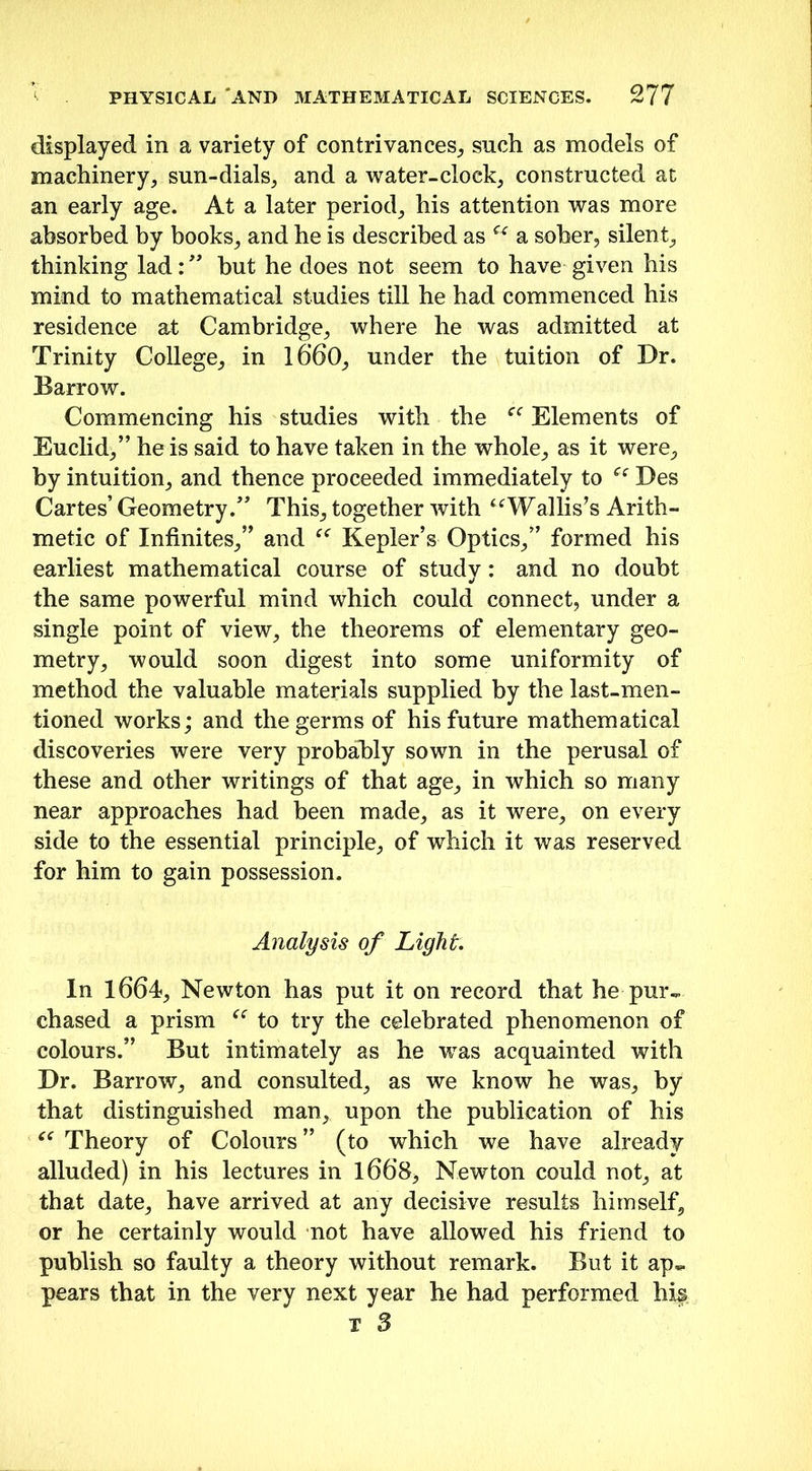 displayed in a variety of contrivances, such as models of machinery, sun-dials, and a water-clock, constructed at an early age. At a later period, his attention was more absorbed by books, and he is described as u a sober, silent, thinking lad: ” but he does not seem to have given his mind to mathematical studies till he had commenced his residence at Cambridge, where he was admitted at Trinity College, in l6’60, under the tuition of Dr. Barrow. Commencing his studies with the cc Elements of Euclid,” he is said to have taken in the whole, as it were, by intuition, and thence proceeded immediately to “ Des Cartes’ Geometry.” This, together with “Wallis’s Arith- metic of Infinites,” and “ Kepler’s Optics,” formed his earliest mathematical course of study: and no doubt the same powerful mind which could connect, under a single point of view, the theorems of elementary geo- metry, would soon digest into some uniformity of method the valuable materials supplied by the last-men- tioned works; and the germs of his future mathematical discoveries were very probably sown in the perusal of these and other writings of that age, in which so many near approaches had been made, as it were, on every side to the essential principle, of which it was reserved for him to gain possession. Analysis of Light In 1664, Newton has put it on record that he pur~ chased a prism “ to try the celebrated phenomenon of colours.” But intimately as he was acquainted with Dr. Barrow, and consulted, as we know he was, by that distinguished man, upon the publication of his “ Theory of Colours” (to which we have already alluded) in his lectures in 1668, Newton could not, at that date, have arrived at any decisive results himself, or he certainly would not have allowed his friend to publish so faulty a theory without remark. But it ap«- pears that in the very next year he had performed his t 3