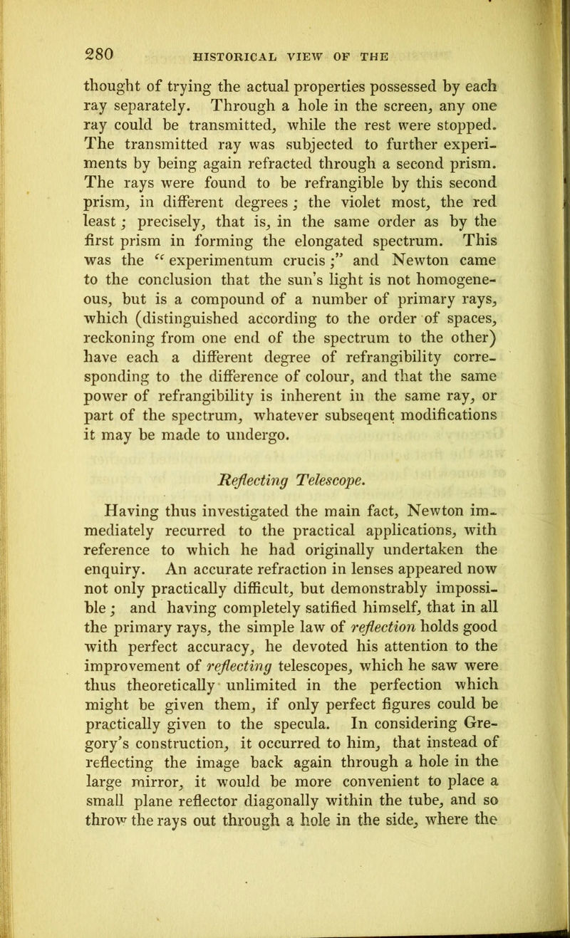 thought of trying the actual properties possessed by each ray separately. Through a hole in the screen, any one ray could be transmitted, while the rest were stopped. The transmitted ray was subjected to further experi- ments by being again refracted through a second prism. The rays were found to be refrangible by this second prism, in different degrees ; the violet most, the red least; precisely, that is, in the same order as by the first prism in forming the elongated spectrum. This was the ee experimentum crucisand Newton came to the conclusion that the sun’s light is not homogene- ous, but is a compound of a number of primary rays, which (distinguished according to the order of spaces, reckoning from one end of the spectrum to the other) have each a different degree of refrangibility corre- sponding to the difference of colour, and that the same power of refrangibility is inherent in the same ray, or part of the spectrum, whatever subseqent modifications it may be made to undergo. Reflecting Telescope. Having thus investigated the main fact, Newton im- mediately recurred to the practical applications, with reference to which he had originally undertaken the enquiry. An accurate refraction in lenses appeared now not only practically difficult, but demonstrably impossi- ble ; and having completely satified himself, that in all the primary rays, the simple law of reflection holds good with perfect accuracy, he devoted his attention to the improvement of reflecting telescopes, which he saw were thus theoretically unlimited in the perfection which might be given them, if only perfect figures could be practically given to the specula. In considering Gre- gory's construction, it occurred to him, that instead of reflecting the image back again through a hole in the large mirror, it would be more convenient to place a small plane reflector diagonally within the tube, and so throw the rays out through a hole in the side, where the