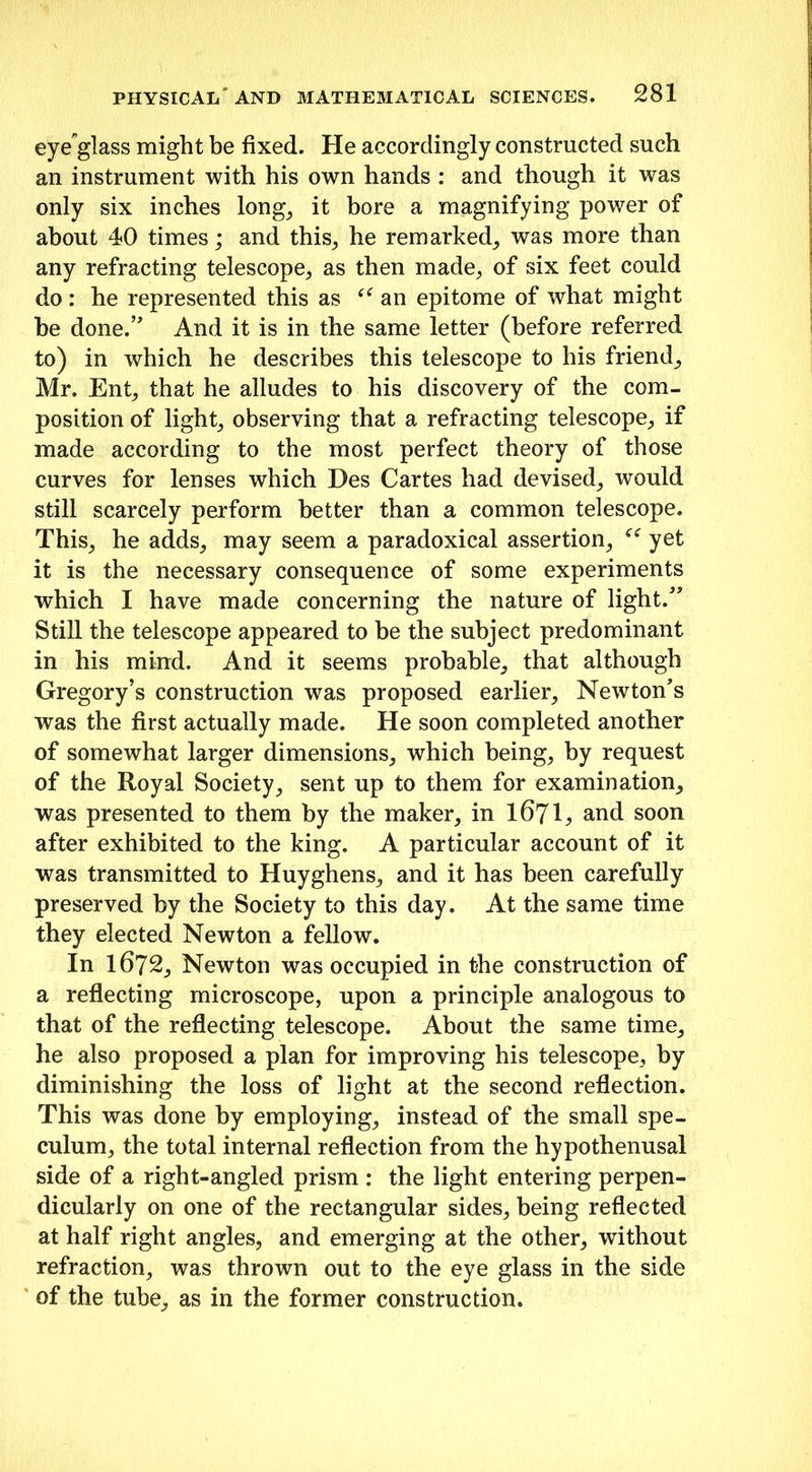 eye-glass might be fixed. He accordingly constructed such an instrument with his own hands : and though it was only six inches long, it bore a magnifying power of about 40 times; and this, he remarked, was more than any refracting telescope, as then made, of six feet could do : he represented this as “ an epitome of what might be done.” And it is in the same letter (before referred to) in which he describes this telescope to his friend, Mr. Ent, that he alludes to his discovery of the com- position of light, observing that a refracting telescope, if made according to the most perfect theory of those curves for lenses which Des Cartes had devised, would still scarcely perform better than a common telescope. This, he adds, may seem a paradoxical assertion, “ yet it is the necessary consequence of some experiments which I have made concerning the nature of light.” Still the telescope appeared to be the subject predominant in his mind. And it seems probable, that although Gregory’s construction was proposed earlier, Newton’s was the first actually made. He soon completed another of somewhat larger dimensions, which being, by request of the Royal Society, sent up to them for examination, was presented to them by the maker, in 1671, and soon after exhibited to the king. A particular account of it was transmitted to Huyghens, and it has been carefully preserved by the Society to this day. At the same time they elected Newton a fellow. In 1672, Newton was occupied in the construction of a reflecting microscope, upon a principle analogous to that of the reflecting telescope. About the same time, he also proposed a plan for improving his telescope, by diminishing the loss of light at the second reflection. This was done by employing, instead of the small spe- culum, the total internal reflection from the hypothenusal side of a right-angled prism : the light entering perpen- dicularly on one of the rectangular sides, being reflected at half right angles, and emerging at the other, without refraction, was thrown out to the eye glass in the side of the tube, as in the former construction.