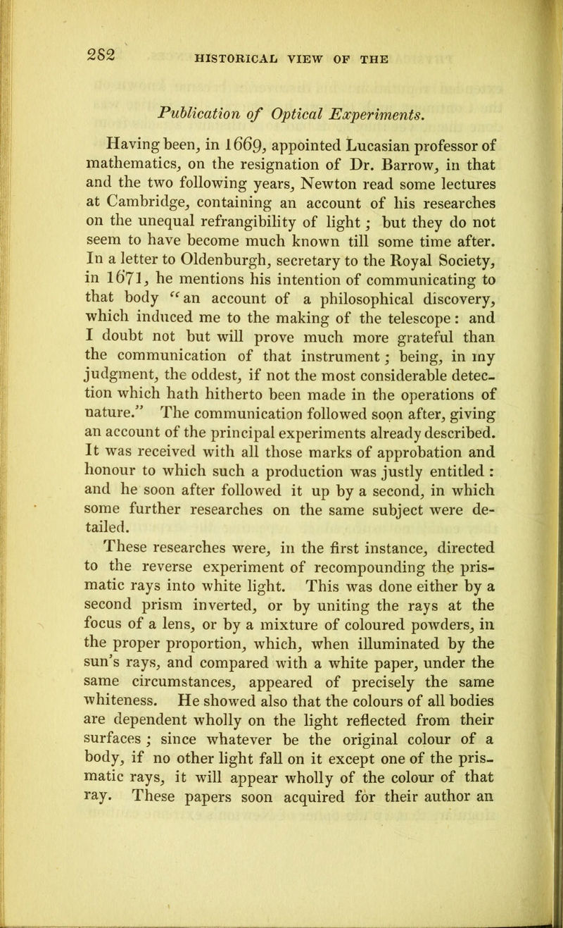 Publication of Optical Experiments. Having been, in appointed Lucasian professor of mathematics, on the resignation of Dr. Barrow, in that and the two following years, Newton read some lectures at Cambridge, containing an account of his researches on the unequal refrangibility of light; but they do not seem to have become much known till some time after. In a letter to Oldenburgh, secretary to the Royal Society, in 16’7L he mentions his intention of communicating to that body “an account of a philosophical discovery, which induced me to the making of the telescope: and I doubt not but will prove much more grateful than the communication of that instrument; being, in my judgment, the oddest, if not the most considerable detec- tion which hath hitherto been made in the operations of nature/' The communication followed soon after, giving an account of the principal experiments already described. It was received with all those marks of approbation and honour to which such a production was justly entitled : and he soon after followed it up by a second, in which some further researches on the same subject were de- tailed. These researches were, in the first instance, directed to the reverse experiment of recompounding the pris- matic rays into white light. This was done either by a second prism inverted, or by uniting the rays at the focus of a lens, or by a mixture of coloured powders, in the proper proportion, which, when illuminated by the sun's rays, and compared with a white paper, under the same circumstances, appeared of precisely the same whiteness. He showed also that the colours of all bodies are dependent wholly on the light reflected from their surfaces ; since whatever be the original colour of a body, if no other light fall on it except one of the pris- matic rays, it will appear wholly of the colour of that ray. These papers soon acquired for their author an