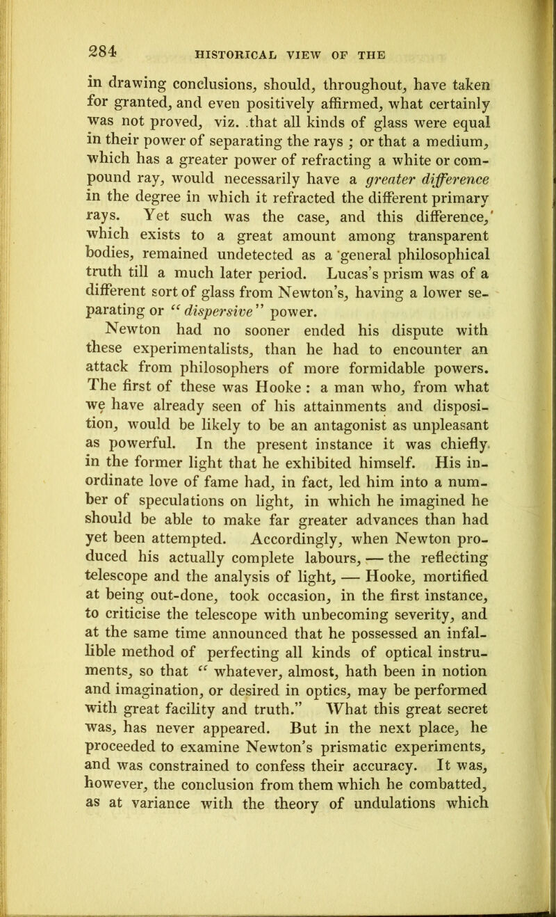 in drawing conclusions, should, throughout, have taken for granted, and even positively affirmed, what certainly was not proved, viz. that all kinds of glass were equal in their power of separating the rays ; or that a medium, which has a greater power of refracting a white or com- pound ray, would necessarily have a greater difference in the degree in which it refracted the different primary rays. Yet such was the case, and this difference,' which exists to a great amount among transparent bodies, remained undetected as a general philosophical truth till a much later period. Lucas’s prism was of a different sort of glass from Newton’s, having a lower se- parating or “dispersive” power. Newton had no sooner ended his dispute with these experimentalists, than he had to encounter an attack from philosophers of more formidable powers. The first of these was Hooke : a man who, from what we have already seen of his attainments and disposi- tion, would be likely to be an antagonist as unpleasant as powerful. In the present instance it was chiefly in the former light that he exhibited himself. His in- ordinate love of fame had, in fact, led him into a num- ber of speculations on light, in which he imagined he should be able to make far greater advances than had yet been attempted. Accordingly, when Newton pro- duced his actually complete labours, — the reflecting telescope and the analysis of light, — Hooke, mortified at being out-done, took occasion, in the first instance, to criticise the telescope with unbecoming severity, and at the same time announced that he possessed an infal- lible method of perfecting all kinds of optical instru- ments, so that whatever, almost, hath been in notion and imagination, or desired in optics, may be performed with great facility and truth.” What this great secret was, has never appeared. But in the next place, he proceeded to examine Newton’s prismatic experiments, and was constrained to confess their accuracy. It was, however, the conclusion from them which he combatted, as at variance with the theory of undulations which