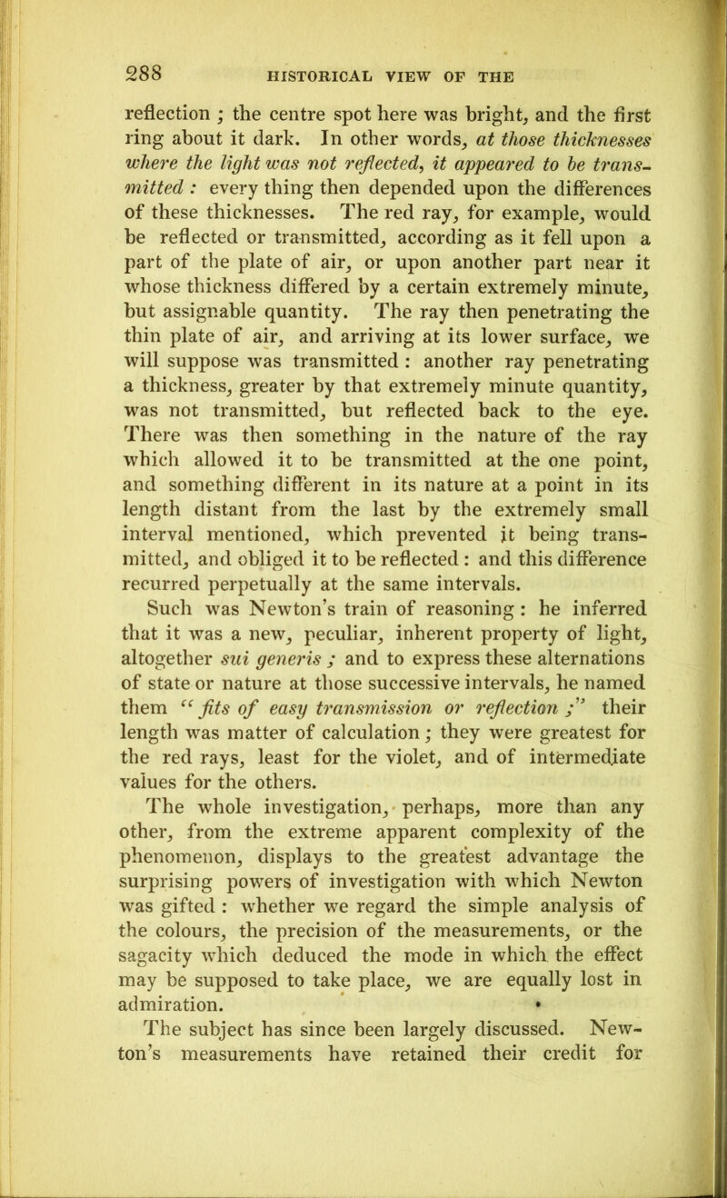 reflection ; the centre spot here was bright, and the first ring about it dark. In other words, at those thicknesses where the light was not reflected, it appeared to he trans- mitted : every thing then depended upon the differences of these thicknesses. The red ray, for example, would be reflected or transmitted, according as it fell upon a part of the plate of air, or upon another part near it whose thickness differed by a certain extremely minute, hut assignable quantity. The ray then penetrating the thin plate of air, and arriving at its lower surface, we will suppose wTas transmitted : another ray penetrating a thickness, greater by that extremely minute quantity, was not transmitted, but reflected back to the eye. There was then something in the nature of the ray which allowed it to he transmitted at the one point, and something different in its nature at a point in its length distant from the last by the extremely small interval mentioned, which prevented it being trans- mitted, and obliged it to be reflected : and this difference recurred perpetually at the same intervals. Such was Newton’s train of reasoning : he inferred that it was a new, peculiar, inherent property of light, altogether sui generis ; and to express these alternations of state or nature at those successive intervals, he named them ec fits of easy transmission or reflection their length was matter of calculation; they were greatest for the red rays, least for the violet, and of intermediate values for the others. The whole investigation, perhaps, more than any other, from the extreme apparent complexity of the phenomenon, displays to the greatest advantage the surprising powers of investigation with which Newton was gifted : whether we regard the simple analysis of the colours, the precision of the measurements, or the sagacity which deduced the mode in which the effect may be supposed to take place, we are equally lost in admiration. • The subject has since been largely discussed. New- ton’s measurements have retained their credit for