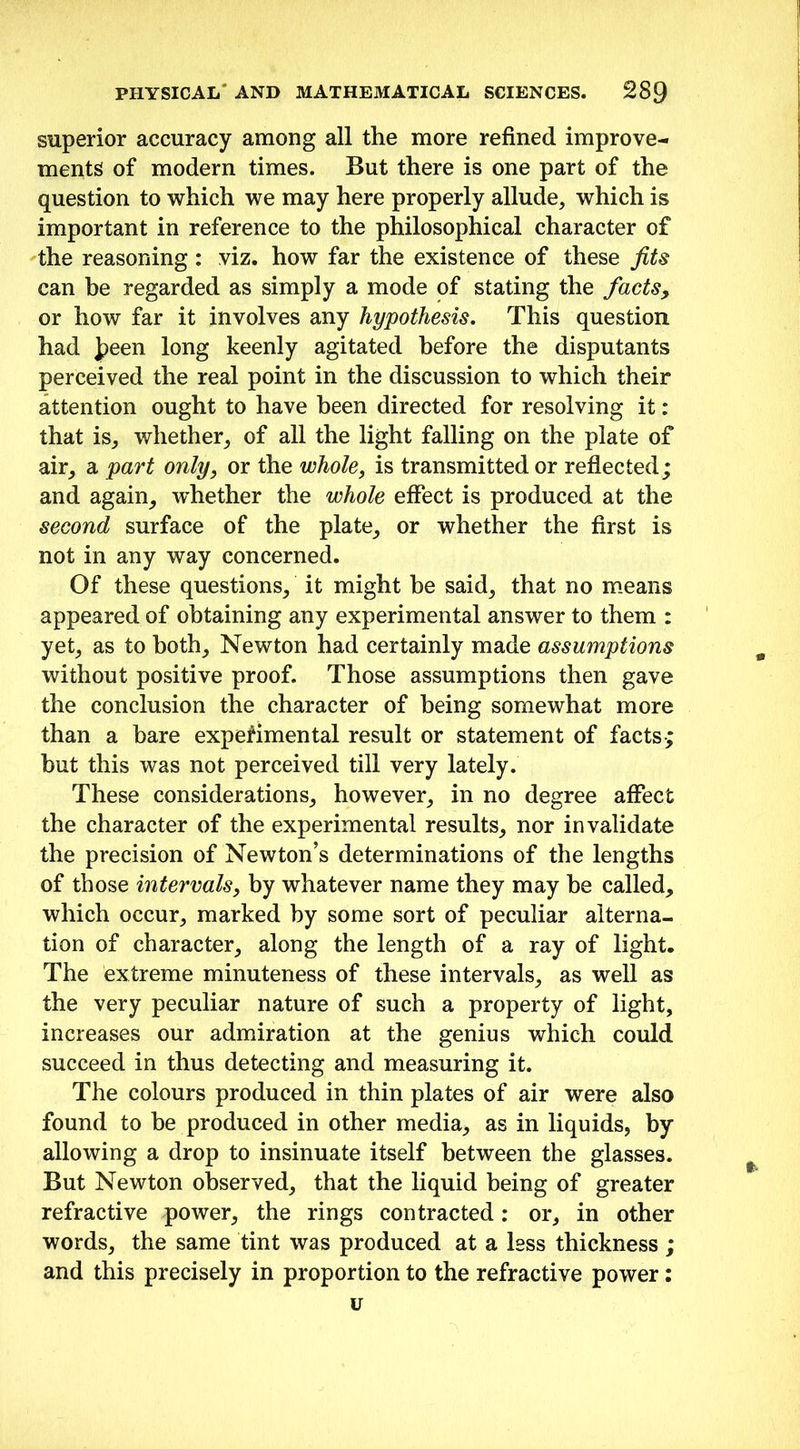 superior accuracy among all the more refined improve- ments of modern times. But there is one part of the question to which we may here properly allude, which is important in reference to the philosophical character of the reasoning : viz. how far the existence of these fits can he regarded as simply a mode of stating the facts, or how far it involves any hypothesis. This question had J?een long keenly agitated before the disputants perceived the real point in the discussion to which their attention ought to have been directed for resolving it: that is, whether, of all the light falling on the plate of air, a part only, or the whole, is transmitted or reflected; and again, whether the whole effect is produced at the second surface of the plate, or whether the first is not in any way concerned. Of these questions, it might he said, that no means appeared of obtaining any experimental answer to them : yet, as to both, Newton had certainly made assumptions without positive proof. Those assumptions then gave the conclusion the character of being somewhat more than a bare experimental result or statement of facts; but this was not perceived till very lately. These considerations, however, in no degree affect the character of the experimental results, nor invalidate the precision of Newton’s determinations of the lengths of those intervals, by whatever name they may be called, which occur, marked by some sort of peculiar alterna- tion of character, along the length of a ray of light. The extreme minuteness of these intervals, as well as the very peculiar nature of such a property of light, increases our admiration at the genius which could succeed in thus detecting and measuring it. The colours produced in thin plates of air were also found to be produced in other media, as in liquids, by allowing a drop to insinuate itself between the glasses. But Newton observed, that the liquid being of greater refractive power, the rings contracted: or, in other words, the same tint was produced at a less thickness ; and this precisely in proportion to the refractive power: u