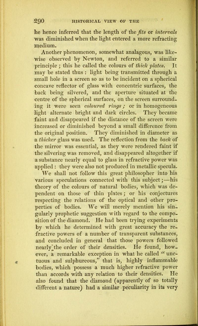 he hence inferred that the length of the fits or intervals was diminished when the light entered a more refracting medium. Another phenomenon, somewhat analagous, was like- wise observed by Newton, and referred to a similar principle ; this he called the colours of thick plates. It may he stated thus : light being transmitted through a small hole in a screen so as to he incident on a spherical concave reflector of glass with concentric surfaces, the back being silvered, and the aperture situated at the centre of the spherical surfaces, on the screen surround- ing it were seen coloured rings; or in homogeneous light alternate bright and dark circles. They became faint and disappeared if the distance of the screen were increased or diminished beyond a small difference from the original position. They diminished in diameter as a thicker glass was used. The reflection from the back of the mirror was essential, as they were rendered faint if the silvering was removed, and disappeared altogether if a substance nearly equal to glass in refractive power was applied : they were also not produced in metallic specula. We shall not follow this great philosopher into his various speculations connected with this subject;—his theory of the colours of natural bodies, which was de- pendent on those of thin plates; or his conjectures respecting the relations of the optical and other pro- perties of bodies. We will merely mention his sin- gularly prophetic suggestion with regard to the compo- sition of the diamond. He had been trying experiments by which he determined with great accuracy the re- fractive powers of a number of transparent substances, and concluded in general that those powers followed nearly “the order of their densities. He found, how- ever, a remarkable exception in what he called unc- tuous and sulphureous/’ that is, highly inflammable bodies, which possess a much higher refractive power than accords with any relation to their densities. He also found that the diamond (apparently of so totally different a nature) had a similar peculiarity in its very
