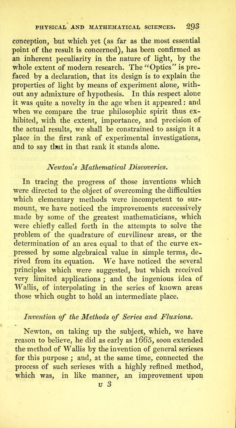 conception, but which yet (as far as the most essential point of the result is concerned), has been confirmed as an inherent peculiarity in the nature of light, by the whole extent of modern research. The “Optics” is pre- faced by a declaration, that its design is to explain the properties of light by means of experiment alone, with- out any admixture of hypothesis. In this respect alone it was quite a novelty in the age when it appeared: and when we compare the true philosophic spirit thus ex- hibited, with the extent, importance, and precision of the actual results, we shall be constrained to assign it a place in the first rank of experimental investigations, and to say that in that rank it stands alone. Newtons Mathematical Discoveries. In tracing the progress of those inventions which were directed to the object of overcoming the difficulties which elementary methods were incompetent to sur- mount, we have noticed the improvements successively made by some of the greatest mathematicians, which were chiefly called forth in the attempts to solve the problem of the quadrature of curvilinear areas, or the determination of an area equal to that of the curve ex- pressed by some algebraical value in simple terms, de- rived from its equation. We have noticed the several principles which were suggested, but which received very limited applications ; and the ingenious idea of Wallis, of interpolating in the series of known areas those which ought to hold an intermediate place. Invention of the Methods of Series and Fluxions. Newton, on taking up the subject, wdiich, we have reason to believe, he did as early as 1665, soon extended the method of Wallis by the invention of general serieses for this purpose; and, at the same time, connected the process of such serieses with a highly refined method, which was, in like manner, an improvement upon u 3