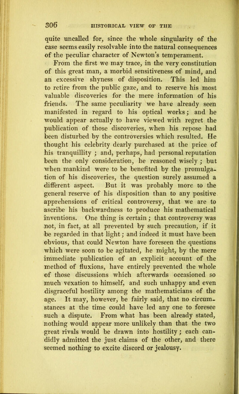 quite uncalled for, since the whole singularity of the case seems easily resolvable into the natural consequences of the peculiar character of Newton’s temperament. From the first we may trace, in the very constitution of this great man, a morbid sensitiveness of mind, and an excessive shyness of disposition. This led him to retire from the public gaze, and to reserve his most valuable discoveries for the mere information of his friends. The same peculiarity we have already seen manifested in regard to his optical works; and he would appear actually to have viewed with regret the publication of those discoveries, when his repose had been disturbed by the controversies which resulted. He thought his celebrity dearly purchased at the price of his tranquillity ; and, perhaps, had personal reputation been the only consideration, he reasoned wisely ; but when mankind were to be benefited by the promulga- tion of his discoveries, the question surely assumed a different aspect. But it was probably more to the general reserve of his disposition than to any positive apprehensions of critical controversy, that we are to ascribe his backwardness to produce his mathematical inventions. One thing is certain; that controversy was not, in fact, at all prevented by such precaution, if it be regarded in that light; and indeed it must have been obvious, that could Newton have foreseen the questions which were soon to be agitated, he might, by the mere immediate publication of an explicit account of the method of fluxions, have entirely prevented the whole of those discussions which afterwards occasioned so much vexation to himself, and such unhappy and even disgraceful hostility among the mathematicians of the age. It may, however, be fairly said, that no circum- stances at the time could have led any one to foresee such a dispute. From what has been already stated, nothing would appear more unlikely than that the two great rivals would be drawn into hostility; each can- didly admitted the just claims of the other, and there seemed nothing to excite discord or jealousy.