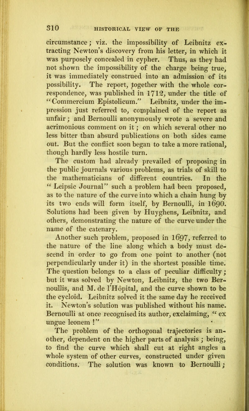 circumstance; viz. the impossibility of Leibnitz ex- tracting Newton’s discovery from his letter, in which it was purposely concealed in cypher. Thus, as they had not shown the impossibility of the charge being true, it was immediately construed into an admission of its possibility. The report, ^together with the whole cor- respondence, was published in 1712, under the title of “ Commercium Epistolicum.” Leibnitz, under the im- pression just referred to, complained of the report as unfair; and Bernoulli anonymously wrote a severe and acrimonious comment on it; on which several other no less hitter than absurd publications on both sides came out. But the conflict soon began to take a more rational, though hardly less hostile turn. The custom had already prevailed of proposing in the public journals various problems, as trials of skill to the mathematicians of different countries. In the “ Leipsic Journal” such a problem had been proposed, as to the nature of the curve into which a chain hung by its two ends will form itself, by Bernoulli, in I69O. Solutions had been given by Huyghens, Leibnitz, and others, demonstrating the nature of the curve under the name of the catenary. Another such problem, proposed in 1697^ referred to the nature of the line along which a body must de- scend in order to go from one point to another (not perpendicularly under it) in the shortest possible time. The question belongs to a class of peculiar difficulty ; but it was solved by Newton, Leibnitz, the two Ber- noullis, and M. de l’Hopital, and the curve shown to be the cycloid. Leibnitz solved it the same day he received it. Newton’s solution was published without his name. Bernoulli at once recognised its author, exclaiming, cc ex ungue leonem !” The problem of the orthogonal trRectories is an- other, dependent on the higher parts of Analysis ; being, to find the curve which shall cut at right angles a whole system of other curves, constructed under given conditions. The solution was known to Bernoulli;