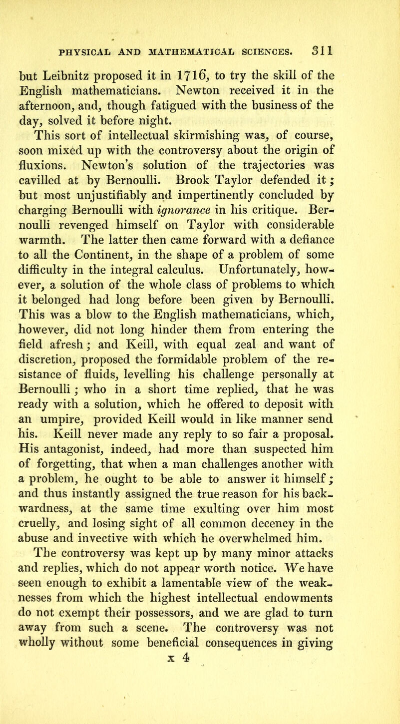 but Leibnitz proposed it in 1716, to try the skill of the English mathematicians. Newton received it in the afternoon, and, though fatigued with the business of the day, solved it before night. This sort of intellectual skirmishing was, of course, soon mixed up with the controversy about the origin of fluxions. Newton’s solution of the trajectories was cavilled at by Bernoulli. Brook Taylor defended it; but most unjustifiably and impertinently concluded by charging Bernoulli with ignorance in his critique. Ber- noulli revenged himself on Taylor with considerable warmth. The latter then came forward with a defiance to all the Continent, in the shape of a problem of some difficulty in the integral calculus. Unfortunately, how- ever, a solution of the whole class of problems to which it belonged had long before been given by Bernoulli. This was a blow to the English mathematicians, which, however, did not long hinder them from entering the field afresh; and Keill, with equal zeal and want of discretion, proposed the formidable problem of the re- sistance of fluids, levelling his challenge personally at Bernoulli; who in a short time replied, that he was ready with a solution, which he offered to deposit with an umpire, provided Keill would in like manner send his. Keill never made any reply to so fair a proposal. His antagonist, indeed, had more than suspected him of forgetting, that when a man challenges another with a problem, he ought to be able to answer it himself; and thus instantly assigned the true reason for his back- wardness, at the same time exulting over him most cruelly, and losing sight of all common decency in the abuse and invective with which he overwhelmed him. The controversy was kept up by many minor attacks and replies, which do not appear worth notice. We have seen enough to exhibit a lamentable view of the weak- nesses from which the highest intellectual endowments do not exempt their possessors, and we are glad to turn away from such a scene. The controversy was not wholly without some beneficial consequences in giving x 4