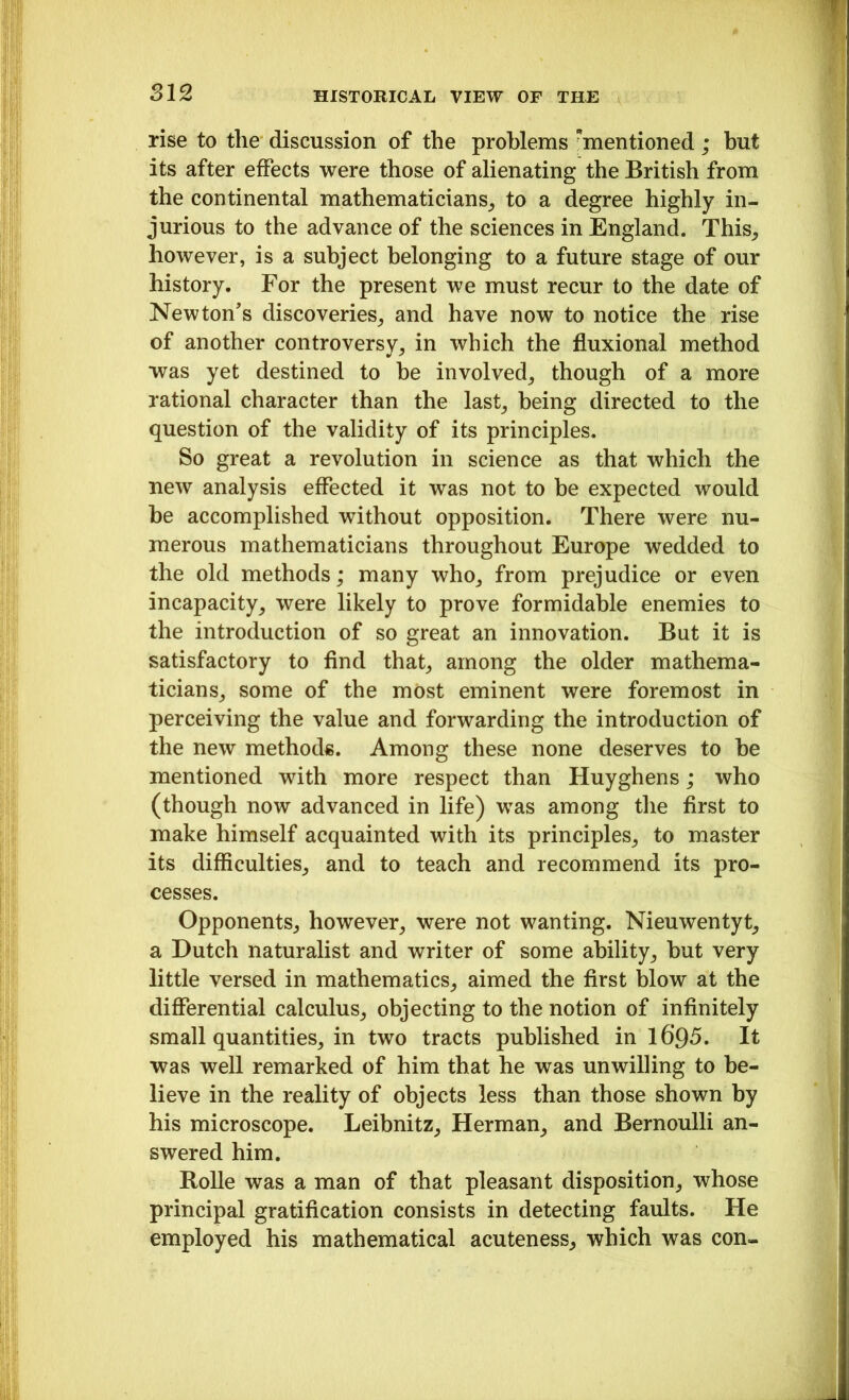 rise to the discussion of the problems mentioned; but its after effects were those of alienating the British from the continental mathematicians, to a degree highly in- jurious to the advance of the sciences in England. This, however, is a subject belonging to a future stage of our history. For the present we must recur to the date of Newton’s discoveries, and have now to notice the rise of another controversy, in which the fluxional method was yet destined to be involved, though of a more rational character than the last, being directed to the question of the validity of its principles. So great a revolution in science as that which the new analysis effected it was not to be expected would be accomplished without opposition. There were nu- merous mathematicians throughout Europe wedded to the old methods; many who, from prejudice or even incapacity, were likely to prove formidable enemies to the introduction of so great an innovation. But it is satisfactory to find that, among the older mathema- ticians, some of the most eminent were foremost in perceiving the value and forwarding the introduction of the new methods. Among these none deserves to be mentioned with more respect than Huyghens; who (though now advanced in life) was among the first to make himself acquainted with its principles, to master its difficulties, and to teach and recommend its pro- cesses. Opponents, however, were not wanting. Nieuwentyt, a Dutch naturalist and writer of some ability, but very little versed in mathematics, aimed the first blow at the differential calculus, objecting to the notion of infinitely small quantities, in two tracts published in l6’95. It was well remarked of him that he was unwilling to be- lieve in the reality of objects less than those shown by his microscope. Leibnitz, Herman, and Bernoulli an- swered him. Rolle was a man of that pleasant disposition, whose principal gratification consists in detecting faults. He employed his mathematical acuteness, which was con-