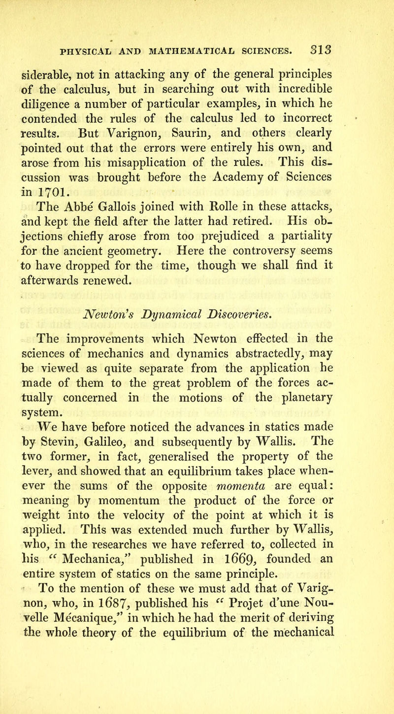 siderable, not in attacking any of the general principles of the calculus, hut in searching out with incredible diligence a number of particular examples, in which he contended the rules of the calculus led to incorrect results. But Varignon, Saurin, and others clearly pointed out that the errors were entirely his own, and arose from his misapplication of the rules. This dis- cussion was brought before the Academy of Sciences in 1701. The Abbe Gallois joined with Rolle in these attacks, and kept the field after the latter had retired. His ob- jections chiefly arose from too prejudiced a partiality for the ancient geometry. Here the controversy seems to have dropped for the time, though we shall find it afterwards renewed. Newton’s Dynamical Discoveries. The improvements which Newton effected in the sciences of mechanics and dynamics abstractedly, may be viewed as quite separate from the application he made of them to the great problem of the forces ac- tually concerned in the motions of the planetary system. We have before noticed the advances in statics made by Stevin, Galileo, and subsequently by Wallis. The two former, in fact, generalised the property of the lever, and showed that an equilibrium takes place when- ever the sums of the opposite momenta are equal: meaning by momentum the product of the force or weight into the velocity of the point at which it is applied. This was extended much further by Wallis, who, in the researches we have referred to, collected in liis “ Mechanica/’ published in l66‘9, founded an entire system of statics on the same principle. To the mention of these we must add that of Varig- non, who, in 1687* published his “ Projet d’une Nou- velle Mecanique,” in which he had the merit of deriving the whole theory of the equilibrium of the mechanical