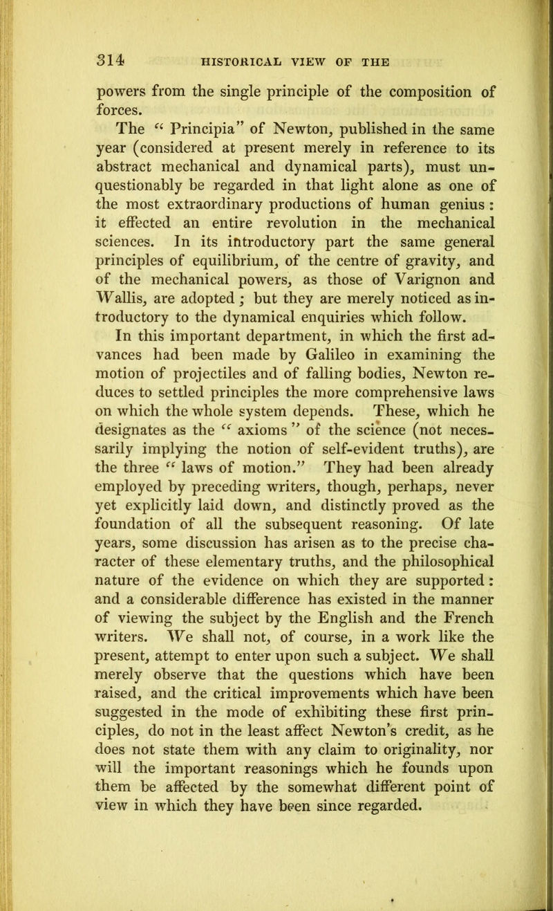 powers from the single principle of the composition of forces. The Principia” of Newton, published in the same year (considered at present merely in reference to its abstract mechanical and dynamical parts), must un- questionably be regarded in that light alone as one of the most extraordinary productions of human genius : it effected an entire revolution in the mechanical sciences. In its introductory part the same general principles of equilibrium, of the centre of gravity, and of the mechanical powers, as those of Varignon and Wallis, are adopted; but they are merely noticed as in- troductory to the dynamical enquiries which follow. In this important department, in which the first ad- vances had been made by Galileo in examining the motion of projectiles and of falling bodies, Newton re- duces to settled principles the more comprehensive laws on which the whole system depends. These, which he designates as the “ axioms ” of the science (not neces- sarily implying the notion of self-evident truths), are the three “ laws of motion.” They had been already employed by preceding writers, though, perhaps, never yet explicitly laid down, and distinctly proved as the foundation of all the subsequent reasoning. Of late years, some discussion has arisen as to the precise cha- racter of these elementary truths, and the philosophical nature of the evidence on which they are supported: and a considerable difference has existed in the manner of viewing the subject by the English and the French writers. We shall not, of course, in a work like the present, attempt to enter upon such a subject. We shall merely observe that the questions which have been raised, and the critical improvements which have been suggested in the mode of exhibiting these first prin- ciples, do not in the least affect Newton’s credit, as he does not state them with any claim to originality, nor will the important reasonings which he founds upon them be affected by the somewhat different point of view in which they have been since regarded.