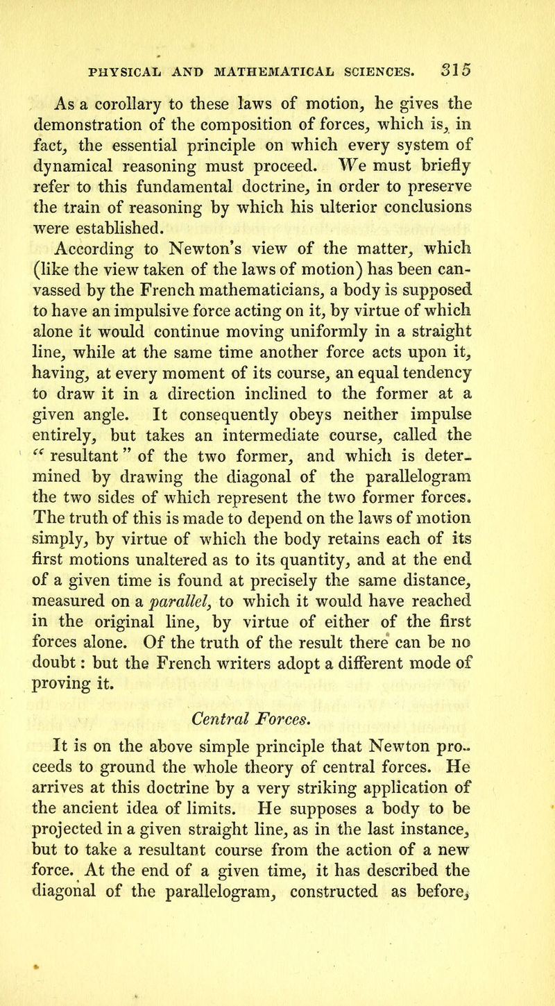 As a corollary to these laws of motion, he gives the demonstration of the composition of forces, which is, in fact, the essential principle on which every system of dynamical reasoning must proceed. We must briefly refer to this fundamental doctrine, in order to preserve the train of reasoning by which his ulterior conclusions were established. According to Newton’s view of the matter, which (like the view taken of the laws of motion) has been can- vassed by the French mathematicians, a body is supposed to have an impulsive force acting on it, by virtue of which alone it would continue moving uniformly in a straight line, while at the same time another force acts upon it, having, at every moment of its course, an equal tendency to draw it in a direction inclined to the former at a given angle. It consequently obeys neither impulse entirely, but takes an intermediate course, called the “ resultant ” of the two former, and which is deter- mined by drawing the diagonal of the parallelogram the two sides of which represent the two former forces. The truth of this is made to depend on the laws of motion simply, by virtue of which the body retains each of its first motions unaltered as to its quantity, and at the end of a given time is found at precisely the same distance, measured on a 'parallel, to which it would have reached in the original line, by virtue of either of the first forces alone. Of the truth of the result there can be no doubt: but the French writers adopt a different mode of proving it. Central Forces. It is on the above simple principle that Newton pro- ceeds to ground the whole theory of central forces. He arrives at this doctrine by a very striking application of the ancient idea of limits. He supposes a body to be projected in a given straight line, as in the last instance, but to take a resultant course from the action of a new force. At the end of a given time, it has described the diagonal of the parallelogram, constructed as before*