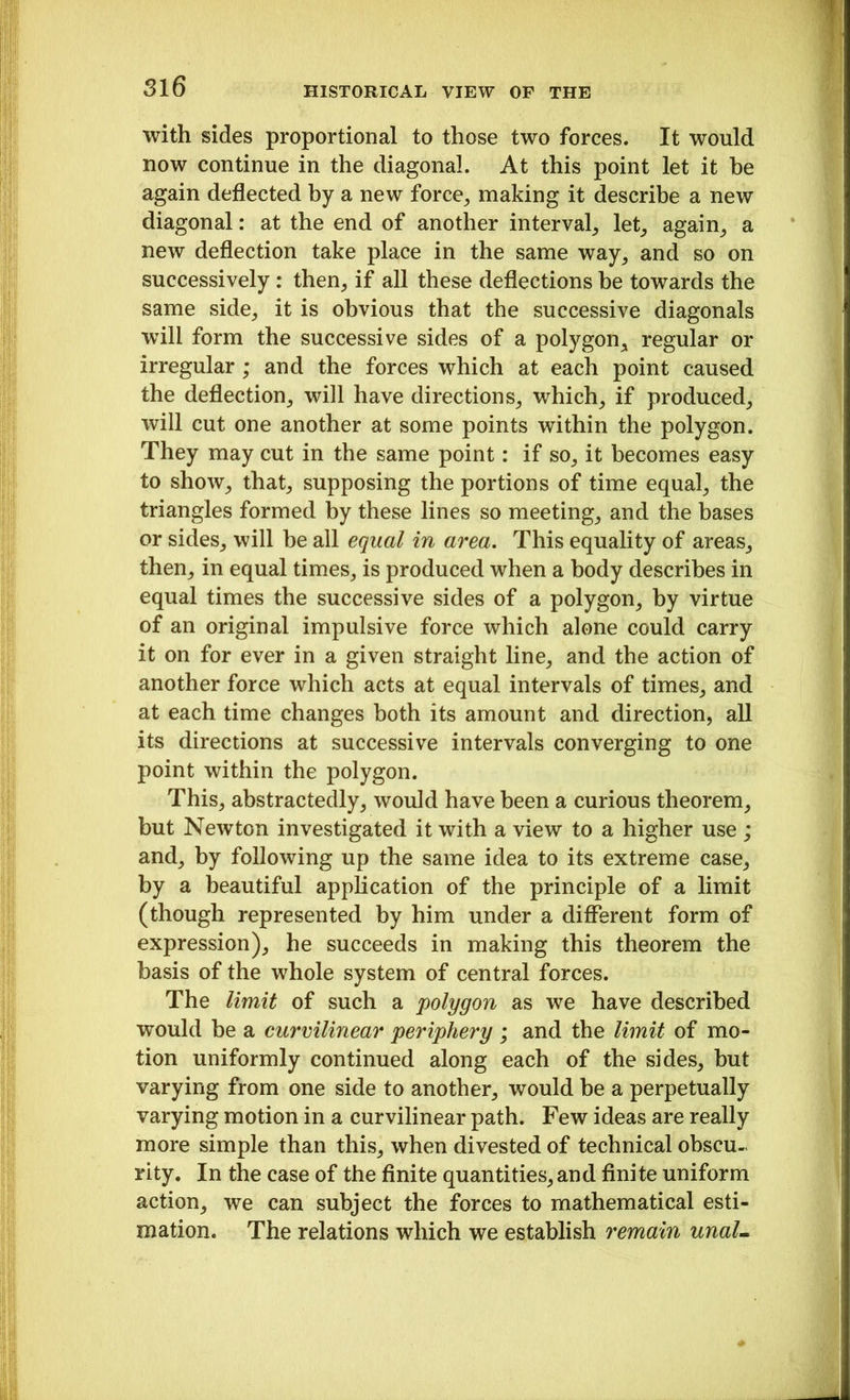 with sides proportional to those two forces. It would now continue in the diagonal. At this point let it be again deflected by a new force, making it describe a new diagonal: at the end of another interval, let, again, a new deflection take place in the same way, and so on successively : then, if all these deflections be towards the same side, it is obvious that the successive diagonals will form the successive sides of a polygon, regular or irregular ; and the forces which at each point caused the deflection, will have directions, which, if produced, will cut one another at some points within the polygon. They may cut in the same point: if so, it becomes easy to show, that, supposing the portions of time equal, the triangles formed by these lines so meeting, and the bases or sides, will be all equal in area. This equality of areas, then, in equal times, is produced when a body describes in equal times the successive sides of a polygon, by virtue of an original impulsive force which alone could carry it on for ever in a given straight line, and the action of another force which acts at equal intervals of times, and at each time changes both its amount and direction, all its directions at successive intervals converging to one point within the polygon. This, abstractedly, would have been a curious theorem, but Newton investigated it with a view to a higher use ; and, by following up the same idea to its extreme case, by a beautiful application of the principle of a limit (though represented by him under a different form of expression), he succeeds in making this theorem the basis of the whole system of central forces. The limit of such a polygon as we have described would be a curvilinear periphery ; and the limit of mo- tion uniformly continued along each of the sides, but varying from one side to another, would be a perpetually varying motion in a curvilinear path. Few ideas are really more simple than this, when divested of technical obscu- rity. In the case of the finite quantities,and finite uniform action, we can subject the forces to mathematical esti- mation. The relations which we establish remain unaL